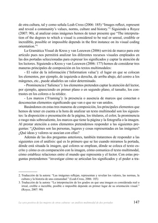 147La cara positiva de las mujeres de otras culturas: un análisis multimodal de dos portadas
de otra cultura, tal y como señala Leah Cross (2006: 185) “Images reﬂect, represent
and reveal a community’s values, norms, culture and history.”2
Siguiendo a Royce
(2007: 90), al analizar estas imágenes hemos de tener presente que “The interpreta-
tion of the degrees to which a visual is considered to be real or unreal, credible or
incredible, possible or impossible depends in the ﬁrst instance on its visual coding
orientation.”3
La Gramática Visual de Kress y van Leeuwen (2006) servirá de marco para este
artículo pues nos permitirá analizar los diferentes recursos visuales empleados en
las dos portadas seleccionadas para expresar los signiﬁcados y captar la atención de
los lectores. Siguiendo a Kress y van Leeuwen (2006: 177) hemos de considerar tres
maneras principales de composición en los textos multimodales:
- El valor de la información (‘Information value’): el lugar en que se colocan
los elementos, por ejemplo, de izquierda a derecha, de arriba abajo, del centro a los
márgenes, etc., puede añadirles un valor determinado.
- Prominencia (‘Salience’): los elementos pretenden captar la atención del lector,
por ejemplo, apareciendo en primer plano o en segundo plano, el tamaño, los con-
trastes en los colores o la nitidez.
- Los marcos (‘Framing’): la presencia o ausencia de marcos que conectan o
desconectan elementos signiﬁcando que van o que no van unidos.
Basándonos en estas tres maneras de composición, los principales elementos que
hemos de tener en cuenta a la hora de analizar un texto multimodal son los siguien-
tes: la disposición o presentación de la página, los titulares, el color, la prominencia
o rasgo más sobresaliente, los marcos que tiene la página y la fotografía o la imagen.
Al prestar atención a estos elementos pretendemos responder a las siguientes pre-
guntas: “¿Quiénes son las personas, lugares y cosas representadas en las imágenes?
¿Qué ideas y valores se asocian con ellas?
Además de las dos preguntas anteriores, también trataremos de responder a las
siguientes con el análisis: qué es lo primero que se lee cuando miramos la portada,
dónde está situada la imagen, qué colores se emplean, dónde se coloca el texto es-
crito y cómo es en comparación con la imagen, cómo comunica el texto multimodal,
cómo establece relaciones entre el mundo que representa y el lector. Con estas pre-
guntas pretendemos “investigar cómo se articulan los signiﬁcados y el poder a tra-
2. Traducción de la autora: “Las imágenes reﬂejan, representan y revelan los valores, las normas, la
cultura y la historia de una comunidad.” (Leah Cross, 2006: 185)
3. Traducción de la autora: “La interpretación de los grados en que una imagen es considerada real o
irreal, creíble o increíble, posible o imposible depende en primer lugar de su orientación visual.”
(Royce, 2007: 90)
 