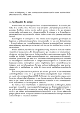 148 MARÍA MARTÍNEZ LIROLA
vés de las imágenes y el texto escrito que encontramos en los textos multimodales”
(Martínez Lirola, 2006b: 154).
2. Justiﬁcación del corpus
Comenzamos esta investigación con la recopilación sistemática de todas las por-
tadas de la revista Antena Misionera en el año 2006. Una vez recopiladas todas las
portadas, decidimos centrar nuestro análisis en dos portadas en las que aparecen
representadas mujeres de otras culturas con el ﬁn de observar si se destacaban as-
pectos positivos o negativos de las mismas al observar sus principales características
visuales.
Las imágenes de las mujeres de otras culturas en las fotografías que aparecen en
la prensa no están construidas al azar sino dominadas por una serie de intenciones
y de motivaciones que en muchas ocasiones llevan a la presentación de imágenes
estereotipadas y negativas que no favorecen la integración social de las personas de
otras culturas.
Hemos de tener presente que sólo podemos ver y percibir la realidad desde la
situación en la que estamos. De ahí que tengamos que ser capaces de tomar concien-
cia de que nuestras situaciones y limitaciones hacen que nuestra percepción de la
realidad sea limitada. En todo momento hay que tener presente que es el fotógrafo,
el emisor, quien decide qué parte de la realidad nos transmite por lo que el resultado
de esas imágenes o informaciones es siempre una visión parcial de la realidad. Esto
hace que nosotros, los receptores, seamos simplemente meros consumidores de las
imágenes y de las informaciones. Por esta razón es fundamental no sacar conclu-
siones sobre la realidad total por medio del fragmento de realidad que nos ofrece la
imagen.
Los textos periodísticos se producen por autores que viven en un determinado
contexto político y social por lo que estos textos se comprenden mejor si tenemos
en cuenta estos contextos (Beard, 2001: 3). Siempre hay una relación estrecha entre
los textos y la sociedad o la cultura en que éstos se enmarcan. Dicha relación es tan
estrecha que cuando se producen cambios en una sociedad o en una cultura determi-
nada, esos cambios se ven reﬂejados en los textos.
La prensa, y más concretamente el redactor de la noticia o el fotógrafo, tienen
poder para persuadir y para manipular la imagen de una determinada institución o
de un determinado colectivo, pues, tal y como señala Benjamin (2004: 26): “La na-
turaleza que habla a la cámara es distinta de la que habla al ojo; distinta sobre todo
porque, gracias a ella, un espacio constituido inconscientemente sustituye al espacio
constituido por la conciencia humana.”
 