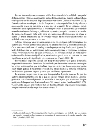 149La cara positiva de las mujeres de otras culturas: un análisis multimodal de dos portadas
En muchas ocasiones tenemos una visión distorsionada de la realidad, en especial
de las personas y los acontecimientos que no forman parte de nuestra vida cotidiana
como pueden ser las mujeres de países árabes o africanos (Bañón Hernández, 2007).
Esto viene determinado por el hecho de que es el emisor (periodista, fotógrafo, etc.)
quien decide lo que se transmite y lo que no. La selección de las imágenes incide
claramente en la representación de la realidad por lo que el emisor trata de establecer
una coherencia entre la imagen y el ﬁn que pretende conseguir: conmover, persuadir,
dar pena, etc. Es decir, cada texto tiene un cierto grado ideológico que se ofrece al
lector. De ahí la importancia de ser lectores críticos de modo que cuestionemos las
realidades que nos presenta la prensa.
Además hemos de tener presente que un texto no existe con independencia de los
lectores que recrean el texto añadiéndole sus propias visiones y actitudes culturales.
Cada lector recrea el texto al leerlo y releerlo porque no hay dos lecturas iguales del
texto. Esto hace que los lectores sean participantes activos en el proceso de lectura en
vez de receptores pasivos de ideas aceptadas. Si los lectores asumen un papel activo
en la creación de nuevos signiﬁcados, esto implica que el texto no contiene un solo
signiﬁcado y que este signiﬁcado no es permanente (Beard, 2001: 4).
Hay un lector implícito a quién van dirigidos los textos y del que se espera una
respuesta determinada. Esto viene determinado por la manera en que se construyen
los textos multimodales: qué se incluye y qué se excluye en los mismos, qué desta-
can y hacen que sea el rasgo más sobresaliente en los mismos y cómo se construyen
las diferentes personas, lugares y cosas que en ellos se representan.
La manera en que estos textos son interpretados depende tanto de lo que los
lectores aporten al texto como de lo que los autores pongan en los mismos. Las imá-
genes son cruciales en el proceso de persuadir al lector para que acepte una imagen
particular de las personas de otras culturas. Tal y como señala Borchers (2002: 165):
“Like words, images are symbols that are building blocks of persuasive messages.
Images communicate in ways that words cannot.”4
4. Traducción de la autora: “Como ocurre con las palabras, las imágenes son símbolos que son bloques
de mensajes persuasivos. Las imágenes se comunican de maneras que no lo pueden hacer las pala-
bras.” (Borchers, 2002: 165)
 