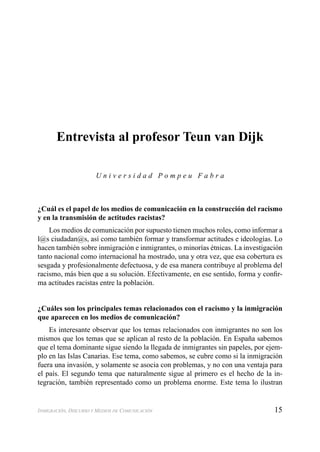 15INMIGRACIÓN, DISCURSO Y MEDIOS DE COMUNICACIÓN
Entrevista al profesor Teun van Dijk
U n i v e r s i d a d P o m p e u F a b r a
¿Cuál es el papel de los medios de comunicación en la construcción del racismo
y en la transmisión de actitudes racistas?
Los medios de comunicación por supuesto tienen muchos roles, como informar a
l@s ciudadan@s, así como también formar y transformar actitudes e ideologías. Lo
hacen también sobre inmigración e inmigrantes, o minorías étnicas. La investigación
tanto nacional como internacional ha mostrado, una y otra vez, que esa cobertura es
sesgada y profesionalmente defectuosa, y de esa manera contribuye al problema del
racismo, más bien que a su solución. Efectivamente, en ese sentido, forma y conﬁr-
ma actitudes racistas entre la población.
¿Cuáles son los principales temas relacionados con el racismo y la inmigración
que aparecen en los medios de comunicación?
Es interesante observar que los temas relacionados con inmigrantes no son los
mismos que los temas que se aplican al resto de la población. En España sabemos
que el tema dominante sigue siendo la llegada de inmigrantes sin papeles, por ejem-
plo en las Islas Canarias. Ese tema, como sabemos, se cubre como si la inmigración
fuera una invasión, y solamente se asocia con problemas, y no con una ventaja para
el país. El segundo tema que naturalmente sigue al primero es el hecho de la in-
tegración, también representado como un problema enorme. Este tema lo ilustran
 