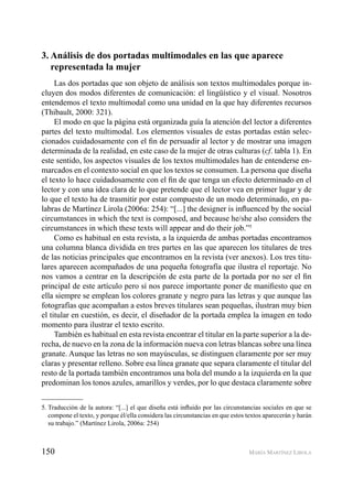 150 MARÍA MARTÍNEZ LIROLA
3. Análisis de dos portadas multimodales en las que aparece
representada la mujer
Las dos portadas que son objeto de análisis son textos multimodales porque in-
cluyen dos modos diferentes de comunicación: el lingüístico y el visual. Nosotros
entendemos el texto multimodal como una unidad en la que hay diferentes recursos
(Thibault, 2000: 321).
El modo en que la página está organizada guía la atención del lector a diferentes
partes del texto multimodal. Los elementos visuales de estas portadas están selec-
cionados cuidadosamente con el ﬁn de persuadir al lector y de mostrar una imagen
determinada de la realidad, en este caso de la mujer de otras culturas (cf. tabla 1). En
este sentido, los aspectos visuales de los textos multimodales han de entenderse en-
marcados en el contexto social en que los textos se consumen. La persona que diseña
el texto lo hace cuidadosamente con el ﬁn de que tenga un efecto determinado en el
lector y con una idea clara de lo que pretende que el lector vea en primer lugar y de
lo que el texto ha de trasmitir por estar compuesto de un modo determinado, en pa-
labras de Martínez Lirola (2006a: 254): “[...] the designer is inﬂuenced by the social
circumstances in which the text is composed, and because he/she also considers the
circumstances in which these texts will appear and do their job.”5
Como es habitual en esta revista, a la izquierda de ambas portadas encontramos
una columna blanca dividida en tres partes en las que aparecen los titulares de tres
de las noticias principales que encontramos en la revista (ver anexos). Los tres titu-
lares aparecen acompañados de una pequeña fotografía que ilustra el reportaje. No
nos vamos a centrar en la descripción de esta parte de la portada por no ser el ﬁn
principal de este artículo pero sí nos parece importante poner de maniﬁesto que en
ella siempre se emplean los colores granate y negro para las letras y que aunque las
fotografías que acompañan a estos breves titulares sean pequeñas, ilustran muy bien
el titular en cuestión, es decir, el diseñador de la portada emplea la imagen en todo
momento para ilustrar el texto escrito.
También es habitual en esta revista encontrar el titular en la parte superior a la de-
recha, de nuevo en la zona de la información nueva con letras blancas sobre una línea
granate. Aunque las letras no son mayúsculas, se distinguen claramente por ser muy
claras y presentar relleno. Sobre esa línea granate que separa claramente el titular del
resto de la portada también encontramos una bola del mundo a la izquierda en la que
predominan los tonos azules, amarillos y verdes, por lo que destaca claramente sobre
5. Traducción de la autora: “[...] el que diseña está inﬂuido por las circunstancias sociales en que se
compone el texto, y porque él/ella considera las circunstancias en que estos textos aparecerán y harán
su trabajo.” (Martínez Lirola, 2006a: 254)
 