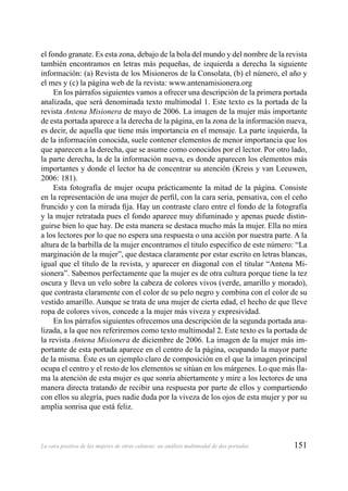 151La cara positiva de las mujeres de otras culturas: un análisis multimodal de dos portadas
el fondo granate. Es esta zona, debajo de la bola del mundo y del nombre de la revista
también encontramos en letras más pequeñas, de izquierda a derecha la siguiente
información: (a) Revista de los Misioneros de la Consolata, (b) el número, el año y
el mes y (c) la página web de la revista: www.antenamisionera.org
En los párrafos siguientes vamos a ofrecer una descripción de la primera portada
analizada, que será denominada texto multimodal 1. Este texto es la portada de la
revista Antena Misionera de mayo de 2006. La imagen de la mujer más importante
de esta portada aparece a la derecha de la página, en la zona de la información nueva,
es decir, de aquella que tiene más importancia en el mensaje. La parte izquierda, la
de la información conocida, suele contener elementos de menor importancia que los
que aparecen a la derecha, que se asume como conocidos por el lector. Por otro lado,
la parte derecha, la de la información nueva, es donde aparecen los elementos más
importantes y donde el lector ha de concentrar su atención (Kress y van Leeuwen,
2006: 181).
Esta fotografía de mujer ocupa prácticamente la mitad de la página. Consiste
en la representación de una mujer de perﬁl, con la cara seria, pensativa, con el ceño
fruncido y con la mirada ﬁja. Hay un contraste claro entre el fondo de la fotografía
y la mujer retratada pues el fondo aparece muy difuminado y apenas puede distin-
guirse bien lo que hay. De esta manera se destaca mucho más la mujer. Ella no mira
a los lectores por lo que no espera una respuesta o una acción por nuestra parte. A la
altura de la barbilla de la mujer encontramos el titulo especíﬁco de este número: “La
marginación de la mujer”, que destaca claramente por estar escrito en letras blancas,
igual que el título de la revista, y aparecer en diagonal con el titular “Antena Mi-
sionera”. Sabemos perfectamente que la mujer es de otra cultura porque tiene la tez
oscura y lleva un velo sobre la cabeza de colores vivos (verde, amarillo y morado),
que contrasta claramente con el color de su pelo negro y combina con el color de su
vestido amarillo. Aunque se trata de una mujer de cierta edad, el hecho de que lleve
ropa de colores vivos, concede a la mujer más viveza y expresividad.
En los párrafos siguientes ofrecemos una descripción de la segunda portada ana-
lizada, a la que nos referiremos como texto multimodal 2. Este texto es la portada de
la revista Antena Misionera de diciembre de 2006. La imagen de la mujer más im-
portante de esta portada aparece en el centro de la página, ocupando la mayor parte
de la misma. Éste es un ejemplo claro de composición en el que la imagen principal
ocupa el centro y el resto de los elementos se sitúan en los márgenes. Lo que más lla-
ma la atención de esta mujer es que sonría abiertamente y mire a los lectores de una
manera directa tratando de recibir una respuesta por parte de ellos y compartiendo
con ellos su alegría, pues nadie duda por la viveza de los ojos de esta mujer y por su
amplia sonrisa que está feliz.
 