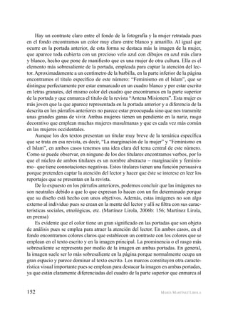 152 MARÍA MARTÍNEZ LIROLA
Hay un contraste claro entre el fondo de la fotografía y la mujer retratada pues
en el fondo encontramos un color muy claro entre blanco y amarillo. Al igual que
ocurre en la portada anterior, de esta forma se destaca más la imagen de la mujer,
que aparece toda cubierta con un precioso velo azul con dibujos en azul más claro
y blanco, hecho que pone de maniﬁesto que es una mujer de otra cultura. Ella es el
elemento más sobresaliente de la portada, empleada para captar la atención del lec-
tor. Aproximadamente a un centímetro de la barbilla, en la parte inferior de la página
encontramos el titulo especíﬁco de este número: “Feminismo en el Islam”, que se
distingue perfectamente por estar enmarcado en un cuadro blanco y por estar escrito
en letras granates, del mismo color del cuadro que encontramos en la parte superior
de la portada y que enmarca el título de la revista “Antena Misionera”. Esta mujer es
más joven que la que aparece representada en la portada anterior y a diferencia de la
descrita en los párrafos anteriores no parece estar preocupada sino que nos transmite
unas grandes ganas de vivir. Ambas mujeres tienen un pendiente en la nariz, rasgo
decorativo que emplean muchas mujeres musulmanas y que es cada vez más común
en las mujeres occidentales.
Aunque los dos textos presentan un titular muy breve de la temática especíﬁca
que se trata en esa revista, es decir, “La marginación de la mujer” y “Feminismo en
el Islam”, en ambos casos tenemos una idea clara del tema central de este número.
Como se puede observar, en ninguno de los dos titulares encontramos verbos, por lo
que el núcleo de ambos titulares es un nombre abstracto – marginación y feminis-
mo– que tiene connotaciones negativas. Estos titulares tienen una función persuasiva
porque pretenden captar la atención del lector y hacer que éste se interese en leer los
reportajes que se presentan en la revista.
De lo expuesto en los párrafos anteriores, podemos concluir que las imágenes no
son neutrales debido a que lo que expresan lo hacen con un ﬁn determinado porque
que su diseño está hecho con unos objetivos. Además, estas imágenes no son algo
externo al individuo pues se crean en la mente del lector y allí se ﬁltra con sus carac-
terísticas sociales, etnológicas, etc. (Martínez Lirola, 2006b: 156; Martínez Lirola,
en prensa)
Es evidente que el color tiene un gran signiﬁcado en las portadas que son objeto
de análisis pues se emplea para atraer la atención del lector. En ambos casos, en el
fondo encontramos colores claros que establecen un contraste con los colores que se
emplean en el texto escrito y en la imagen principal. La prominencia o el rasgo más
sobresaliente se representa por medio de la imagen en ambas portadas. En general,
la imagen suele ser lo más sobresaliente en la página porque normalmente ocupa un
gran espacio y parece dominar al texto escrito. Los marcos constituyen otra caracte-
rística visual importante pues se emplean para destacar la imagen en ambas portadas,
ya que están claramente diferenciadas del cuadro de la parte superior que enmarca al
 