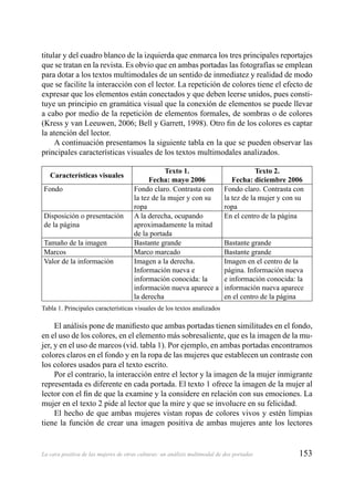 153La cara positiva de las mujeres de otras culturas: un análisis multimodal de dos portadas
titular y del cuadro blanco de la izquierda que enmarca los tres principales reportajes
que se tratan en la revista. Es obvio que en ambas portadas las fotografías se emplean
para dotar a los textos multimodales de un sentido de inmediatez y realidad de modo
que se facilite la interacción con el lector. La repetición de colores tiene el efecto de
expresar que los elementos están conectados y que deben leerse unidos, pues consti-
tuye un principio en gramática visual que la conexión de elementos se puede llevar
a cabo por medio de la repetición de elementos formales, de sombras o de colores
(Kress y van Leeuwen, 2006; Bell y Garrett, 1998). Otro ﬁn de los colores es captar
la atención del lector.
A continuación presentamos la siguiente tabla en la que se pueden observar las
principales características visuales de los textos multimodales analizados.
Características visuales
Texto 1.
Fecha: mayo 2006
Texto 2.
Fecha: diciembre 2006
Fondo Fondo claro. Contrasta con
la tez de la mujer y con su
ropa
Fondo claro. Contrasta con
la tez de la mujer y con su
ropa
Disposición o presentación
de la página
A la derecha, ocupando
aproximadamente la mitad
de la portada
En el centro de la página
Tamaño de la imagen Bastante grande Bastante grande
Marcos Marco marcado Bastante grande
Valor de la información Imagen a la derecha.
Información nueva e
información conocida: la
información nueva aparece a
la derecha
Imagen en el centro de la
página. Información nueva
e información conocida: la
información nueva aparece
en el centro de la página
Tabla 1. Principales características visuales de los textos analizados
El análisis pone de maniﬁesto que ambas portadas tienen similitudes en el fondo,
en el uso de los colores, en el elemento más sobresaliente, que es la imagen de la mu-
jer, y en el uso de marcos (vid. tabla 1). Por ejemplo, en ambas portadas encontramos
colores claros en el fondo y en la ropa de las mujeres que establecen un contraste con
los colores usados para el texto escrito.
Por el contrario, la interacción entre el lector y la imagen de la mujer inmigrante
representada es diferente en cada portada. El texto 1 ofrece la imagen de la mujer al
lector con el ﬁn de que la examine y la considere en relación con sus emociones. La
mujer en el texto 2 pide al lector que la mire y que se involucre en su felicidad.
El hecho de que ambas mujeres vistan ropas de colores vivos y estén limpias
tiene la función de crear una imagen positiva de ambas mujeres ante los lectores
 