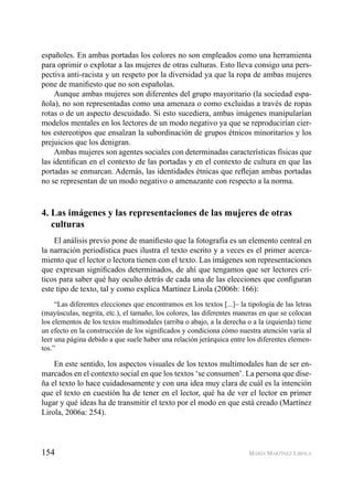 154 MARÍA MARTÍNEZ LIROLA
españoles. En ambas portadas los colores no son empleados como una herramienta
para oprimir o explotar a las mujeres de otras culturas. Esto lleva consigo una pers-
pectiva anti-racista y un respeto por la diversidad ya que la ropa de ambas mujeres
pone de maniﬁesto que no son españolas.
Aunque ambas mujeres son diferentes del grupo mayoritario (la sociedad espa-
ñola), no son representadas como una amenaza o como excluidas a través de ropas
rotas o de un aspecto descuidado. Si esto sucediera, ambas imágenes manipularían
modelos mentales en los lectores de un modo negativo ya que se reproducirían cier-
tos estereotipos que ensalzan la subordinación de grupos étnicos minoritarios y los
prejuicios que los denigran.
Ambas mujeres son agentes sociales con determinadas características físicas que
las identiﬁcan en el contexto de las portadas y en el contexto de cultura en que las
portadas se enmarcan. Además, las identidades étnicas que reﬂejan ambas portadas
no se representan de un modo negativo o amenazante con respecto a la norma.
4. Las imágenes y las representaciones de las mujeres de otras
culturas
El análisis previo pone de maniﬁesto que la fotografía es un elemento central en
la narración periodística pues ilustra el texto escrito y a veces es el primer acerca-
miento que el lector o lectora tienen con el texto. Las imágenes son representaciones
que expresan signiﬁcados determinados, de ahí que tengamos que ser lectores crí-
ticos para saber qué hay oculto detrás de cada una de las elecciones que conﬁguran
este tipo de texto, tal y como explica Martínez Lirola (2006b: 166):
“Las diferentes elecciones que encontramos en los textos [...]– la tipología de las letras
(mayúsculas, negrita, etc.), el tamaño, los colores, las diferentes maneras en que se colocan
los elementos de los textos multimodales (arriba o abajo, a la derecha o a la izquierda) tiene
un efecto en la construcción de los signiﬁcados y condiciona cómo nuestra atención varía al
leer una página debido a que suele haber una relación jerárquica entre los diferentes elemen-
tos.”
En este sentido, los aspectos visuales de los textos multimodales han de ser en-
marcados en el contexto social en que los textos ‘se consumen’. La persona que dise-
ña el texto lo hace cuidadosamente y con una idea muy clara de cuál es la intención
que el texto en cuestión ha de tener en el lector, qué ha de ver el lector en primer
lugar y qué ideas ha de transmitir el texto por el modo en que está creado (Martínez
Lirola, 2006a: 254).
 