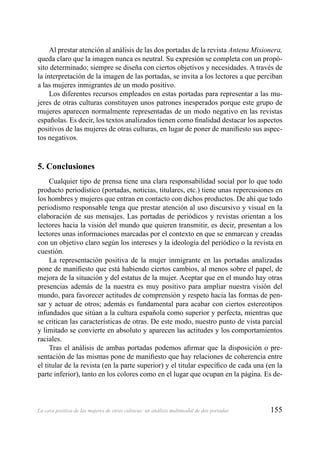 155La cara positiva de las mujeres de otras culturas: un análisis multimodal de dos portadas
Al prestar atención al análisis de las dos portadas de la revista Antena Misionera,
queda claro que la imagen nunca es neutral. Su expresión se completa con un propó-
sito determinado; siempre se diseña con ciertos objetivos y necesidades. A través de
la interpretación de la imagen de las portadas, se invita a los lectores a que perciban
a las mujeres inmigrantes de un modo positivo.
Los diferentes recursos empleados en estas portadas para representar a las mu-
jeres de otras culturas constituyen unos patrones inesperados porque este grupo de
mujeres aparecen normalmente representadas de un modo negativo en las revistas
españolas. Es decir, los textos analizados tienen como ﬁnalidad destacar los aspectos
positivos de las mujeres de otras culturas, en lugar de poner de maniﬁesto sus aspec-
tos negativos.
5. Conclusiones
Cualquier tipo de prensa tiene una clara responsabilidad social por lo que todo
producto periodístico (portadas, noticias, titulares, etc.) tiene unas repercusiones en
los hombres y mujeres que entran en contacto con dichos productos. De ahí que todo
periodismo responsable tenga que prestar atención al uso discursivo y visual en la
elaboración de sus mensajes. Las portadas de periódicos y revistas orientan a los
lectores hacia la visión del mundo que quieren transmitir, es decir, presentan a los
lectores unas informaciones marcadas por el contexto en que se enmarcan y creadas
con un objetivo claro según los intereses y la ideología del periódico o la revista en
cuestión.
La representación positiva de la mujer inmigrante en las portadas analizadas
pone de maniﬁesto que está habiendo ciertos cambios, al menos sobre el papel, de
mejora de la situación y del estatus de la mujer. Aceptar que en el mundo hay otras
presencias además de la nuestra es muy positivo para ampliar nuestra visión del
mundo, para favorecer actitudes de comprensión y respeto hacia las formas de pen-
sar y actuar de otros; además es fundamental para acabar con ciertos estereotipos
infundados que sitúan a la cultura española como superior y perfecta, mientras que
se critican las características de otras. De este modo, nuestro punto de vista parcial
y limitado se convierte en absoluto y aparecen las actitudes y los comportamientos
raciales.
Tras el análisis de ambas portadas podemos aﬁrmar que la disposición o pre-
sentación de las mismas pone de maniﬁesto que hay relaciones de coherencia entre
el titular de la revista (en la parte superior) y el titular especíﬁco de cada una (en la
parte inferior), tanto en los colores como en el lugar que ocupan en la página. Es de-
 