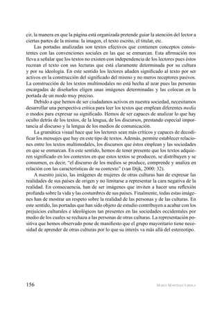 156 MARÍA MARTÍNEZ LIROLA
cir, la manera en que la página está organizada pretende guiar la atención del lector a
ciertas partes de la misma: la imagen, el texto escrito, el titular, etc.
Las portadas analizadas son textos efectivos que contienen conceptos consis-
tentes con las convenciones sociales en las que se enmarcan. Esta aﬁrmación nos
lleva a señalar que los textos no existen con independencia de los lectores pues éstos
recrean el texto con sus lecturas que está claramente determinada por su cultura
y por su ideología. En este sentido los lectores añaden signiﬁcado al texto por ser
activos en la construcción del signiﬁcado del mismo y no meros receptores pasivos.
La construcción de los textos multimodales no está hecha al azar pues las personas
encargadas de diseñarlos eligen unas imágenes determinadas y las colocan en la
portada de un modo muy preciso.
Debido a que hemos de ser ciudadanos activos en nuestra sociedad, necesitamos
desarrollar una perspectiva crítica para leer los textos que emplean diferentes media
o modos para expresar su signiﬁcado. Hemos de ser capaces de analizar lo que hay
oculto detrás de los textos, de la lengua, de los discursos, prestando especial impor-
tancia al discurso y la lengua de los medios de comunicación.
La gramática visual hace que los lectores sean más críticos y capaces de decodi-
ﬁcar los mensajes que hay en este tipo de textos. Además, permite establecer relacio-
nes entre los textos multimodales, los discursos que éstos emplean y las sociedades
en que se enmarcan. En este sentido, hemos de tener presente que los textos adquie-
ren signiﬁcado en los contextos en que estos textos se producen, se distribuyen y se
consumen, es decir, “el discurso de los medios se produce, comprende y analiza en
relación con las características de su contexto” (van Dijk, 2000: 32).
A nuestro juicio, las imágenes de mujeres de otras culturas han de expresar las
realidades de sus países de origen y no limitarse a representar la cara negativa de la
realidad. En consecuencia, han de ser imágenes que inviten a hacer una reﬂexión
profunda sobre la vida y las costumbres de sus países. Finalmente, todas estas imáge-
nes han de mostrar un respeto sobre la realidad de las personas y de las culturas. En
este sentido, las portadas que han sido objeto de estudio contribuyen a acabar con los
prejuicios culturales e ideológicos tan presentes en las sociedades occidentales por
medio de los cuales se rechaza a las personas de otras culturas. La representación po-
sitiva que hemos observado pone de maniﬁesto que el grupo mayoritario tiene nece-
sidad de aprender de otras culturas por lo que su interés va más allá del estereotipo.
 