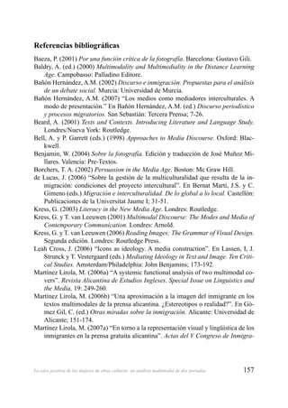 157La cara positiva de las mujeres de otras culturas: un análisis multimodal de dos portadas
Referencias bibliográﬁcas
Baeza, P. (2001) Por una función crítica de la fotografía. Barcelona: Gustavo Gili.
Baldry, A. (ed.) (2000) Multimodality and Multimediality in the Distance Learning
Age. Campobasso: Palladino Editore.
Bañón Hernández, A.M. (2002) Discurso e inmigración. Propuestas para el análisis
de un debate social. Murcia: Universidad de Murcia.
Bañón Hernández, A.M. (2007) “Los medios como mediadores interculturales. A
modo de presentación.” En Bañón Hernández, A.M. (ed.) Discurso periodístico
y procesos migratorios. San Sebastián: Tercera Prensa; 7-26.
Beard, A. (2001) Texts and Contexts. Introducing Literature and Language Study.
Londres/Nueva York: Routledge.
Bell, A. y P. Garrett (eds.) (1998) Approaches to Media Discourse. Oxford: Blac-
kwell.
Benjamin, W. (2004) Sobre la fotografía. Edición y traducción de José Muñoz Mi-
llares. Valencia: Pre-Textos.
Borchers, T. A. (2002) Persuasion in the Media Age. Boston: Mc Graw Hill.
de Lucas, J. (2006) “Sobre la gestión de la multiculturalidad que resulta de la in-
migración: condiciones del proyecto intercultural”. En Bernat Martí, J.S. y C.
Gimeno (eds.) Migración e interculturalidad. De lo global a lo local. Castellón:
Publicaciones de la Universitat Jaume I; 31-51.
Kress, G. (2003) Literacy in the New Media Age. Londres: Routledge.
Kress, G. y T. van Leeuwen (2001) Multimodal Discourse: The Modes and Media of
Contemporary Communication. Londres: Arnold.
Kress, G. y T. van Leeuwen (2006) Reading Images: The Grammar of Visual Design.
Segunda edición. Londres: Routledge Press.
Leah Cross, J. (2006) “Icons as ideology. A media construction”. En Lassen, I, J.
Strunck y T. Vestergaard (eds.) Mediating Ideology in Text and Image. Ten Criti-
cal Studies. Amsterdam/Philadelphia: John Benjamins; 173-192.
Martínez Lirola, M. (2006a) “A systemic functional analysis of two multimodal co-
vers”. Revista Alicantina de Estudios Ingleses. Special Issue on Linguistics and
the Media, 19: 249-260.
Martínez Lirola, M. (2006b) “Una aproximación a la imagen del inmigrante en los
textos multimodales de la prensa alicantina. ¿Estereotipos o realidad?”. En Gó-
mez Gil, C. (ed.) Otras miradas sobre la inmigración. Alicante: Universidad de
Alicante; 151-174.
Martínez Lirola, M. (2007a) “En torno a la representación visual y lingüística de los
inmigrantes en la prensa gratuita alicantina”. Actas del V Congreso de Inmigra-
 