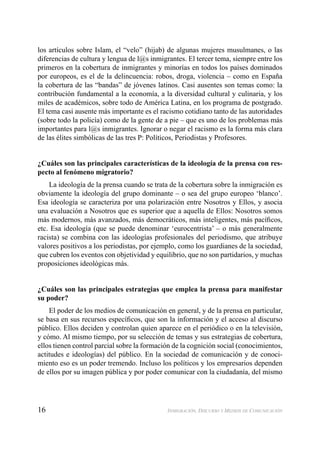 16 INMIGRACIÓN, DISCURSO Y MEDIOS DE COMUNICACIÓN
los artículos sobre Islam, el “velo” (hijab) de algunas mujeres musulmanes, o las
diferencias de cultura y lengua de l@s inmigrantes. El tercer tema, siempre entre los
primeros en la cobertura de inmigrantes y minorías en todos los países dominados
por europeos, es el de la delincuencia: robos, droga, violencia – como en España
la cobertura de las “bandas” de jóvenes latinos. Casi ausentes son temas como: la
contribución fundamental a la economía, a la diversidad cultural y culinaria, y los
miles de académicos, sobre todo de América Latina, en los programa de postgrado.
El tema casi ausente más importante es el racismo cotidiano tanto de las autoridades
(sobre todo la policía) como de la gente de a pie – que es uno de los problemas más
importantes para l@s inmigrantes. Ignorar o negar el racismo es la forma más clara
de las élites simbólicas de las tres P: Políticos, Periodistas y Profesores.
¿Cuáles son las principales características de la ideología de la prensa con res-
pecto al fenómeno migratorio?
La ideología de la prensa cuando se trata de la cobertura sobre la inmigración es
obviamente la ideología del grupo dominante – o sea del grupo europeo ‘blanco’.
Esa ideología se caracteriza por una polarización entre Nosotros y Ellos, y asocia
una evaluación a Nosotros que es superior que a aquella de Ellos: Nosotros somos
más modernos, más avanzados, más democráticos, más inteligentes, más pacíﬁcos,
etc. Esa ideología (que se puede denominar ‘eurocentrista’ – o más generalmente
racista) se combina con las ideologías profesionales del periodismo, que atribuye
valores positivos a los periodistas, por ejemplo, como los guardianes de la sociedad,
que cubren los eventos con objetividad y equilibrio, que no son partidarios, y muchas
proposiciones ideológicas más.
¿Cuáles son las principales estrategias que emplea la prensa para manifestar
su poder?
El poder de los medios de comunicación en general, y de la prensa en particular,
se basa en sus recursos especíﬁcos, que son la información y el acceso al discurso
público. Ellos deciden y controlan quien aparece en el periódico o en la televisión,
y cómo. Al mismo tiempo, por su selección de temas y sus estrategias de cobertura,
ellos tienen control parcial sobre la formación de la cognición social (conocimientos,
actitudes e ideologías) del público. En la sociedad de comunicación y de conoci-
miento eso es un poder tremendo. Incluso los políticos y los empresarios dependen
de ellos por su imagen pública y por poder comunicar con la ciudadanía, del mismo
 