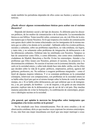 17Entrevista al profesor Teun van Dijk
modo también los periodistas dependen de ellos como sus fuentes y actores en las
noticias.
¿Puede ofrecer algunas recomendaciones básicas para acabar con el racismo
discursivo?
Depende del dominio social y del tipo de discurso. Es diferente para los discur-
sos políticos, de los medios de comunicación o de la educación. La recomendación
básica es casi bíblica: Tratar (escribir sobre, comunicar con, etc.) de Ellos de la mis-
ma manera que si fueran Nosotros. En lo que respecta a los medios de comunicación
esto quiere decir cubrir los temas relacionados con los inmigrantes de la misma ma-
nera que se cubre a los demás en la sociedad – hablando sobre los eventos políticos,
sociales y culturales, sobre sus problemas especíﬁcos, su vida cotidiana, sus logros,
y tanto más, y no solamente sobre problemas de integración, de delincuencia o de
las diferencias culturales. Enfatizar más las similitudes con Nosotros. Tampoco se
han de caracterizar como Ellos, o como diferentes, sino como otros ciudadanos o
ciudadanas de Madrid, Barcelona o Sevilla. Evitar los estereotipos. Atender a los
problemas que Ellos tienen con Nosotros, primero el racismo, los prejuicios y la
discriminación cotidianos. No asociar el racismo con la (extrema) derecha, sino bus-
carlo en la sociedad entera, y sobre todo donde hace más daño: arriba, con las élites
que deciden sobre la vida de la gente: políticos, empresarios, policía, agencia del
gobierno, profesores, etc. No enfatizar o exagerar problemas marginales – como el
hijab de algunas mujeres islámicas. Y si se constatan problemas en la comunidad
extranjera, relativizar con comparaciones, con problemas en la sociedad entera (si
se habla sobre hijab por qué no al mismo tiempo sobre la forma de vestir de muchas
monjas, etc.). Si se habla sobre delincuencia, por qué enfatizar que es de inmigran-
tes, y no, por ejemplo, de hombres – y no de mujeres, o de gente en una situación
precaria: explicar más de la delincuencia que de ser de tal o tal país. Hay muchas
maneras parecidas de evitar la formación y la conﬁrmación de estereotipos, prejui-
cios e ideologías racistas en la sociedad.
¿En general, qué opinión le merecen las fotografías sobre inmigrantes que
acompañan a los textos escritos en la prensa?
No he estudiado esas fotos sistemáticamente. Pero de otros estudios y de mi
observación cotidiana, diría yo que muchas veces expresan los mismos estereotipos.
O sea, más bien una mujer musulmana con hijab que una mujer marroquí o ecua-
 