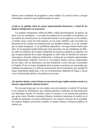 18 INMIGRACIÓN, DISCURSO Y MEDIOS DE COMUNICACIÓN
toriana como estudiante de postgrado o como médica. Es crucial evitar o corregir
estereotipos, mostrar lo que también puede ser cierto.
¿Cuál es su opinión sobre la escasa representación discursiva y visual de las
mujeres inmigrantes en la prensa?
Las mujeres inmigrantes sufren de doble o triple discriminación: de género, de
clase y de ser extranjeras – y en todos los ámbitos de la sociedad: en la política, en
los medios de comunicación, en el mercado laboral, con las agencias, en las tiendas,
y muchas veces, como las otras mujeres, en sus casas. Debido a que casi todos los
directores de los medios de comunicación son hombres blancos, no es de extrañar
que la mujer inmigrante –y sus problemas especíﬁcos– no tenga mucho interés para
ellos. En un pequeño estudio piloto que estoy haciendo con mis estudiantes de Más-
ter sobre la cobertura de la mujer inmigrante en la prensa española ya podemos ver
que la representación de la mujer inmigrante es sobre todo en términos de una per-
sona pasiva, atrasada, religiosa, tradicional, y víctima de sus maridos representados
como delincuentes violentos. Casi no se ven mujeres fuertes, activas, responsables
de sus vidas y de sus decisiones, con una formación a veces más que el promedio
en España. O sea, la mujer inmigrante para la prensa es primero un estereotipo que
conﬁrma los prejuicios y la falta de conocimiento de los periodistas, por ejemplo la
mujer musulmana tradicional, o tal vez la dominicana empleada de hogar, y pocas
veces la doctoranda chilena o la profesora mexicana.
¿Es nuestro miedo a convertirnos en esos otros lo que explica nuestro recelo o es
nuestra superioridad cultural teórica?
No creo que tenga que ver con miedo, sino con mantener el control. El racismo
es un sistema de dominación, que combina prácticas cotidianas de discriminación
con ideologías racistas. El racismo, como el sexismo, es un sistema que garantiza
que gente como Nosotros (europeos blancos, hombres) mantienen el control en el
sentido de garantizar el acceso preferencial a los mejores recursos de la sociedad:
los mejores trabajos, posiciones, sueldos, viviendas, barrios, el discurso público, la
cultura, etc.
 