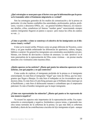 19Entrevista al profesor Teun van Dijk
¿Qué estrategias se usan para que el lector crea que la información que la pren-
sa le transmite sobre el fenómeno migratorio es verdad?
Son las estrategias generales de los medios de comunicación y de la prensa en
particular: (i) citar fuentes conﬁables (las autoridades, profesionales, policía, profe-
sores, voceros o directores ONGs, etc. –en general hombres blancos), (ii) mencio-
nar detalles, cifras, estadísticas (el famoso “number game” mencionando siempre
cuántos inmigrantes llegaron en patera o cayuco– pero nunca las cifras de cuántos
se van…).
¿Cómo se percibe y cómo se construye el colectivo de los inmigrantes en el dis-
curso visual y verbal?
Como ya lo resumí arriba: Primero como un grupo diferente de Nosotros, como
Ellos y en gran medida enfatizando las diferencias de apariencia, cultura, lengua,
hábitos o carácter. En general los inmigrantes son construidos asociándolos con pro-
blemas, con formas de desviación o incluso de amenaza. Lo más ‘positivo’ es el
trato paternalista de la representación de Ellos como víctimas – sin prestar mucha
atención a los victimarios entre nuestras élites.
¿Quién aparece en las noticias? ¿Hasta qué punto las minorías aparecen en las
noticias, con qué papeles y en qué contextos?
Como acabo de explicar, el inmigrante preferido de la prensa es el inmigrante
estereotipado. Es más bien el inmigrante “ilegal” que viene de África, que los inmi-
grantes que llegan a Barajas. Es más bien el trabajador en los invernaderos que la
doctora china. Es más bien el Latin King peruano que el brillante chico marroquí en
el bachillerato, y más bien el delincuente rumano o colombiano que el empresario
pakistaní. Es más el hombre inmigrante que la mujer inmigrante.
¿Cómo son representadas las minorías? ¿Hasta qué punto se les representa de
una manera negativa?
Ya resumí los aspectos más importantes de la representación arriba. Esa repre-
sentación es estereotipada y negativa, limitándose a pocos temas, e ignorando mu-
chos temas normales de la cobertura de la prensa. Lo que más falta es cobertura
detallada y diaria de las contribuciones cruciales de l@s inmigrantes al país –aunque
 