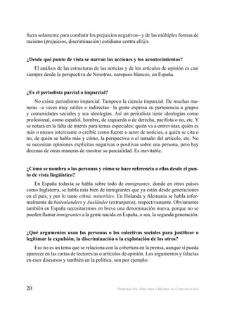 20 INMIGRACIÓN, DISCURSO Y MEDIOS DE COMUNICACIÓN
fuera solamente para combatir los prejuicios negativos– y de las múltiples formas de
racismo (prejuicios, discriminación) cotidiano contra ell@s.
¿Desde qué punto de vista se narran las acciones y los acontecimientos?
El análisis de las estructuras de las noticias y de los artículos de opinión es casi
siempre desde la perspectiva de Nosotros, europeos blancos, en España.
¿Es el periodista parcial o imparcial?
No existe periodismo imparcial. Tampoco la ciencia imparcial. De muchas ma-
neras –a veces muy sutiles o indirectas– la gente expresa su pertenencia a grupos
y comunidades sociales y sus ideologías. Así un periodista tiene ideologías como
profesional, como español, hombre, de izquierda o de derecha, paciﬁsta o no, etc. Y
se notará en la falta de interés para temas especiales: quién va a entrevistar, quién es
más o menos interesante o creíble como fuente o actor de noticias, a quién se cita o
no, de quién se habla más y cómo, la perspectiva o el tamaño del artículo, etc. No
se necesitan opiniones explícitas negativas o positivas sobre una persona, pero hay
decenas de otras maneras de mostrar su parcialidad. Es inevitable.
¿Cómo se nombra a las personas y cómo se hace referencia a ellas desde el pun-
to de vista lingüístico?
En España todavía se habla sobre todo de inmigrantes, donde en otros países
como Inglaterra, se habla más bien de inmigrantes que ya están desde generaciones
en el país, y por lo tanto ethnic minorities. En Holanda y Alemania se habla infor-
malmente de buitenlanders y Ausländer (extranjeros), respectivamente. Obviamente
también en España necesitaremos en breve una denominación nueva, porque no se
pueden llamar inmigrantes a la gente nacida en España, o sea, la segunda generación.
¿Qué argumentos usan las personas o los colectivos sociales para justiﬁcar o
legitimar la expulsión, la discriminación o la explotación de los otros?
Eso no es un tema que se relaciona con la cobertura en la prensa, aunque sí pueda
aparecer en las cartas de lectores/as o artículos de opinión. Los argumentos y falacias
en esos discursos y también en la política, son por ejemplo:
 