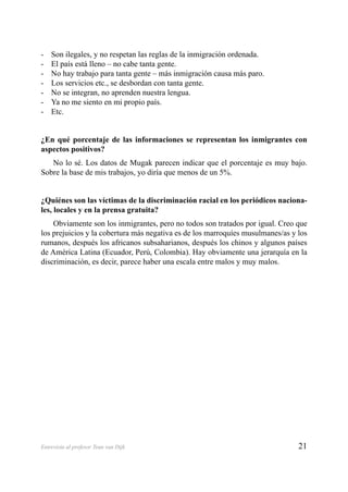 21Entrevista al profesor Teun van Dijk
Son ilegales, y no respetan las reglas de la inmigración ordenada.-
El país está lleno – no cabe tanta gente.-
No hay trabajo para tanta gente – más inmigración causa más paro.-
Los servicios etc., se desbordan con tanta gente.-
No se integran, no aprenden nuestra lengua.-
Ya no me siento en mi propio país.-
Etc.-
¿En qué porcentaje de las informaciones se representan los inmigrantes con
aspectos positivos?
No lo sé. Los datos de Mugak parecen indicar que el porcentaje es muy bajo.
Sobre la base de mis trabajos, yo diría que menos de un 5%.
¿Quiénes son las víctimas de la discriminación racial en los periódicos naciona-
les, locales y en la prensa gratuita?
Obviamente son los inmigrantes, pero no todos son tratados por igual. Creo que
los prejuicios y la cobertura más negativa es de los marroquíes musulmanes/as y los
rumanos, después los africanos subsaharianos, después los chinos y algunos países
de América Latina (Ecuador, Perú, Colombia). Hay obviamente una jerarquía en la
discriminación, es decir, parece haber una escala entre malos y muy malos.
 