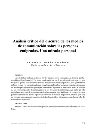 23INMIGRACIÓN, DISCURSO Y MEDIOS DE COMUNICACIÓN
Análisis crítico del discurso de los medios
de comunicación sobre las personas
emigradas. Una mirada personal
A n t o n i o M . B a ñ ó n H e r n á n d e z
U n i v e r s i d a d d e A l m e r í a
Resumen
En este trabajo se hace un repaso por los estudios sobre inmigración y discurso que he-
mos ido publicando desde 1994 y que, en cierta forma, pueden resultar relevantes para el lec-
tor puesto que no sólo relatan un proceso de evolución cientíﬁca personal, sino que también
reﬂejan el cada vez mayor interés que, con el paso de los años, ha habido entre investigadores
de distinta procedencia disciplinar por esta materia. Quienes se aproximan ahora al estudio
de las conexiones entre la comunicación y los procesos migratorios pueden hallar en este
capítulo un repertorio de nombres muy signiﬁcativos que bien podrían servir como referentes
para la conformación de una especie de estado de la cuestión. Esperamos, además, que, con
un poco de suerte, puedan encontrar también algunas ideas interesantes para el desarrollo de
futuras investigaciones.
Palabras clave
Análisis Crítico del Discurso, inmigración, medios de comunicación, debate social, axio-
logía.
 