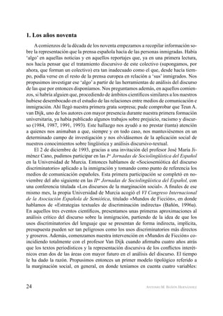 24 ANTONIO M. BAÑÓN HERNÁNDEZ
1. Los años noventa
A comienzos de la década de los noventa empezamos a recopilar información so-
bre la representación que la prensa española hacía de las personas inmigradas. Había
‘algo’ en aquellas noticias y en aquellos reportajes que, ya en una primera lectura,
nos hacía pensar que el tratamiento discursivo de este colectivo (supongamos, por
ahora, que forman un colectivo) era tan inadecuado como el que, desde hacía tiem-
po, podía verse en el resto de la prensa europea en relación a ‘sus’ inmigrados. Nos
propusimos investigar ese ‘algo’ a partir de las herramientas de análisis del discurso
de las que por entonces disponíamos. Nos preguntamos además, en aquellos comien-
zos, si habría alguien que, procediendo de ámbitos cientíﬁcos similares a los nuestros
hubiese desembocado en el estudio de las relaciones entre medios de comunicación e
inmigración. Ahí llegó nuestra primera grata sorpresa; pude comprobar que Teun A.
van Dijk, uno de los autores con mayor presencia durante nuestra primera formación
universitaria, ya había publicado algunos trabajos sobre prejuicio, racismo y discur-
so (1984, 1987, 1991, 1993). Este hallazgo nos ayudó a no prestar (tanta) atención
a quienes nos animaban a que, siempre y en todo caso, nos mantuviésemos en un
determinado campo de investigación y nos olvidásemos de la aplicación social de
nuestros conocimientos sobre lingüística y análisis discursivo-textual.
El 2 de diciembre de 1993, gracias a una invitación del profesor José María Ji-
ménez Cano, pudimos participar en las Ias
Jornadas de Sociolingüística del Español
en la Universidad de Murcia. Entonces hablamos de «Sociosemiótica del discurso
discriminatorio» aplicado a la inmigración y tomando como punto de referencia los
medios de comunicación españoles. Esta primera participación se completó en no-
viembre del año siguiente en las IIas
Jornadas de Sociolingüística del Español, con
una conferencia titulada «Los discursos de la marginación social». A ﬁnales de ese
mismo mes, la propia Universidad de Murcia acogió el VI Congreso Internacional
de la Asociación Española de Semiótica, titulado «Mundos de Ficción», en donde
hablamos de «Estrategias textuales de discriminación indirecta» (Bañón, 1996a).
En aquellos tres eventos cientíﬁcos, presentamos unas primeras aproximaciones al
análisis crítico del discurso sobre la inmigración, partiendo de la idea de que los
usos discriminatorios del lenguaje que se presentan de forma indirecta, implícita,
presupuesta pueden ser tan peligrosos como los usos discriminatorios más directos
y groseros. Además, comenzamos nuestra intervención en «Mundos de Ficción» co-
incidiendo totalmente con el profesor Van Dijk cuando aﬁrmaba cuatro años atrás
que los textos periodísticos y la representación discursiva de los conﬂictos interét-
nicos eran dos de las áreas con mayor futuro en el análisis del discurso. El tiempo
le ha dado la razón. Propusimos entonces un primer modelo tipológico referido a
la marginación social, en general, en donde teníamos en cuenta cuatro variables:
 