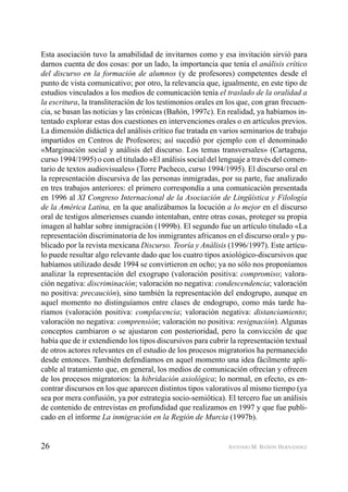 26 ANTONIO M. BAÑÓN HERNÁNDEZ
Esta asociación tuvo la amabilidad de invitarnos como y esa invitación sirvió para
darnos cuenta de dos cosas: por un lado, la importancia que tenía el análisis crítico
del discurso en la formación de alumnos (y de profesores) competentes desde el
punto de vista comunicativo; por otro, la relevancia que, igualmente, en este tipo de
estudios vinculados a los medios de comunicación tenía el traslado de la oralidad a
la escritura, la transliteración de los testimonios orales en los que, con gran frecuen-
cia, se basan las noticias y las crónicas (Bañón, 1997c). En realidad, ya habíamos in-
tentado explorar estas dos cuestiones en intervenciones orales o en artículos previos.
La dimensión didáctica del análisis crítico fue tratada en varios seminarios de trabajo
impartidos en Centros de Profesores; así sucedió por ejemplo con el denominado
«Marginación social y análisis del discurso. Los temas transversales» (Cartagena,
curso 1994/1995) o con el titulado «El análisis social del lenguaje a través del comen-
tario de textos audiovisuales» (Torre Pacheco, curso 1994/1995). El discurso oral en
la representación discursiva de las personas inmigradas, por su parte, fue analizado
en tres trabajos anteriores: el primero correspondía a una comunicación presentada
en 1996 al XI Congreso Internacional de la Asociación de Lingüística y Filología
de la América Latina, en la que analizábamos la locución a lo mejor en el discurso
oral de testigos almerienses cuando intentaban, entre otras cosas, proteger su propia
imagen al hablar sobre inmigración (1999b). El segundo fue un artículo titulado «La
representación discriminatoria de los inmigrantes africanos en el discurso oral» y pu-
blicado por la revista mexicana Discurso. Teoría y Análisis (1996/1997). Este artícu-
lo puede resultar algo relevante dado que los cuatro tipos axiológico-discursivos que
habíamos utilizado desde 1994 se convirtieron en ocho; ya no sólo nos proponíamos
analizar la representación del exogrupo (valoración positiva: compromiso; valora-
ción negativa: discriminación; valoración no negativa: condescendencia; valoración
no positiva: precaución), sino también la representación del endogrupo, aunque en
aquel momento no distinguíamos entre clases de endogrupo, como más tarde ha-
ríamos (valoración positiva: complacencia; valoración negativa: distanciamiento;
valoración no negativa: comprensión; valoración no positiva: resignación). Algunas
conceptos cambiaron o se ajustaron con posterioridad, pero la convicción de que
había que de ir extendiendo los tipos discursivos para cubrir la representación textual
de otros actores relevantes en el estudio de los procesos migratorios ha permanecido
desde entonces. También defendíamos en aquel momento una idea fácilmente apli-
cable al tratamiento que, en general, los medios de comunicación ofrecían y ofrecen
de los procesos migratorios: la hibridación axiológica; lo normal, en efecto, es en-
contrar discursos en los que aparecen distintos tipos valorativos al mismo tiempo (ya
sea por mera confusión, ya por estrategia socio-semiótica). El tercero fue un análisis
de contenido de entrevistas en profundidad que realizamos en 1997 y que fue publi-
cado en el informe La inmigración en la Región de Murcia (1997b).
 