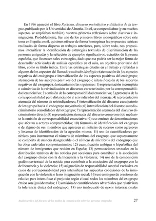 27Análisis crítico del discurso de los medios de comunicación sobre las personas emigradas
En 1996 apareció el libro Racismo, discurso periodístico y didáctica de la len-
gua, publicado por la Universidad de Almería. En él, se compendiaban (y en muchos
aspectos se ampliaban también) nuestras primeras reﬂexiones sobre discurso e in-
migración. Probablemente, fue uno de los primeros libros monográﬁcos sobre este
tema en España; en él, quisimos ofrecer de forma homogénea las propuestas teóricas
realizadas de forma dispersa en trabajos anteriores, pero, sobre todo, nos propusi-
mos intensiﬁcar la identiﬁcación de estrategias textuales de discriminación de las
personas emigradas y la selección de ejemplos signiﬁcativos, extraídos de la prensa
española, que ilustrasen tales estrategias, dado que esa podría ser la mejor forma de
desarrollar actividades de análisis especíﬁco en el aula, un objetivo prioritario del
libro, como su título indica. Entre las estrategias citadas en el trabajo y referidas a
algunos de los aspectos del llamado cuadrado ideológico (atenuación de los aspectos
negativos del endogrupo e intensiﬁcación de los aspectos positivos del endogrupo;
atenuación de los aspectos positivos del exogrupo e intensiﬁcación de los aspectos
negativos del exogrupo), destacaríamos las siguientes: 1) representación incompleta
o asimétrica de la reivindicación en discursos caracterizados por la corresponsabili-
dad enunciativa; 2) omisión de la corresponsabilidad enunciativa; 3) presencia de la
corresponsabilidad pero distanciando al reivindicador del mensaje; 4) representación
atenuada del número de reivindicadores; 5) intensiﬁcación del discurso exculpatorio
del exogrupo hacia el endogrupo mayoritario; 6) intensiﬁcación del discurso autodis-
criminatorio consolidador del exogrupo; 7) representación atenuada del discurso di-
criminatorio directo; 8) representación atenuada del discurso comprometido median-
te la omisión de corresponsabilidad enunciativa; 9) uso erróneo de denominaciones
que afectan a actores comprometidos; 10) fórmulas de identiﬁcación del exogrupo
o de alguno de sus miembros que aparecen en noticias de sucesos como agresores
y lexemas de identiﬁcación de la agresión misma; 11) uso de cuantiﬁcadores ge-
néricos para incrementar el número de miembros del exogrupo que supuestamente
se comporta de manera desagradable o el número de miembros del endogrupo que
ha observado tales comportamientos; 12) cuantiﬁcación ambigua o hiperbólica del
número de inmigrantes que residen en España; 13) permutaciones textuales en la
distribución temática de las noticias por secciones para contribuir a la asociación
del exogrupo étnico con la delincuencia y la violencia; 14) uso de la composición
grafémico-textual de la noticia para contribuir a la asociación del exogrupo con la
delincuencia y la violencia; 15) asignación de responsabilidad actorial exclusiva en
casos de corresponsabilidad para intensiﬁcar las supuestas conexiones de la inmi-
gración con la violencia o la no integración social; 16) uso ambiguo de oraciones de
relativo para intensiﬁcar el prejuicio según el cual todos los miembros del exogrupo
étnico son igual de malos; 17) omisión de cuantiﬁcadores adverbiales que relativizan
la tolerancia étnica del endogrupo; 18) uso inadecuado de nexos interoracionales
 
