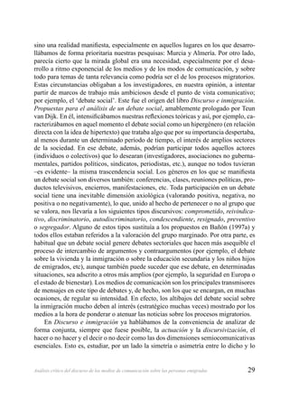 29Análisis crítico del discurso de los medios de comunicación sobre las personas emigradas
sino una realidad maniﬁesta, especialmente en aquellos lugares en los que desarro-
llábamos de forma prioritaria nuestras pesquisas: Murcia y Almería. Por otro lado,
parecía cierto que la mirada global era una necesidad, especialmente por el desa-
rrollo a ritmo exponencial de los medios y de los modos de comunicación, y sobre
todo para temas de tanta relevancia como podría ser el de los procesos migratorios.
Estas circunstancias obligaban a los investigadores, en nuestra opinión, a intentar
partir de marcos de trabajo más ambiciosos desde el punto de vista comunicativo;
por ejemplo, el ‘debate social’. Este fue el origen del libro Discurso e inmigración.
Propuestas para el análisis de un debate social, amablemente prologado por Teun
van Dijk. En él, intensiﬁcábamos nuestras reﬂexiones teóricas y así, por ejemplo, ca-
racterizábamos en aquel momento el debate social como un hipergénero (en relación
directa con la idea de hipertexto) que trataba algo que por su importancia despertaba,
al menos durante un determinado período de tiempo, el interés de amplios sectores
de la sociedad. En ese debate, además, podrían participar todos aquellos actores
(individuos o colectivos) que lo desearan (investigadores, asociaciones no guberna-
mentales, partidos políticos, sindicatos, periodistas, etc.), aunque no todos tuvieran
–es evidente– la misma trascendencia social. Los géneros en los que se maniﬁesta
un debate social son diversos también: conferencias, clases, reuniones políticas, pro-
ductos televisivos, encierros, manifestaciones, etc. Toda participación en un debate
social tiene una inevitable dimensión axiológica (valorando positiva, negativa, no
positiva o no negativamente), lo que, unido al hecho de pertenecer o no al grupo que
se valora, nos llevaría a los siguientes tipos discursivos: comprometido, reivindica-
tivo, discriminatorio, autodiscriminatorio, condescendiente, resignado, preventivo
o segregador. Alguno de estos tipos sustituía a los propuestos en Bañón (1997a) y
todos ellos estaban referidos a la valoración del grupo marginado. Por otra parte, es
habitual que un debate social genere debates sectoriales que hacen más asequible el
proceso de intercambio de argumentos y contraargumentos (por ejemplo, el debate
sobre la vivienda y la inmigración o sobre la educación secundaria y los niños hijos
de emigrados, etc), aunque también puede suceder que ese debate, en determinadas
situaciones, sea adscrito a otros más amplios (por ejemplo, la seguridad en Europa o
el estado de bienestar). Los medios de comunicación son los principales transmisores
de mensajes en este tipo de debates y, de hecho, son los que se encargan, en muchas
ocasiones, de regular su intensidad. En efecto, los altibajos del debate social sobre
la inmigración mucho deben al interés (estratégico muchas veces) mostrado por los
medios a la hora de ponderar o atenuar las noticias sobre los procesos migratorios.
En Discurso e inmigración ya hablábamos de la conveniencia de analizar de
forma conjunta, siempre que fuese posible, la actuación y la discursivización, el
hacer o no hacer y el decir o no decir como las dos dimensiones semiocomunicativas
esenciales. Esto es, estudiar, por un lado la simetría o asimetría entre lo dicho y lo
 