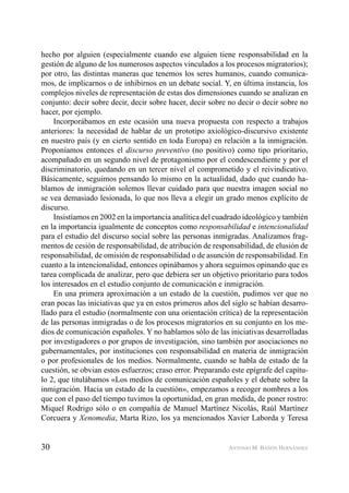 30 ANTONIO M. BAÑÓN HERNÁNDEZ
hecho por alguien (especialmente cuando ese alguien tiene responsabilidad en la
gestión de alguno de los numerosos aspectos vinculados a los procesos migratorios);
por otro, las distintas maneras que tenemos los seres humanos, cuando comunica-
mos, de implicarnos o de inhibirnos en un debate social. Y, en última instancia, los
complejos niveles de representación de estas dos dimensiones cuando se analizan en
conjunto: decir sobre decir, decir sobre hacer, decir sobre no decir o decir sobre no
hacer, por ejemplo.
Incorporábamos en este ocasión una nueva propuesta con respecto a trabajos
anteriores: la necesidad de hablar de un prototipo axiológico-discursivo existente
en nuestro país (y en cierto sentido en toda Europa) en relación a la inmigración.
Proponíamos entonces el discurso preventivo (no positivo) como tipo prioritario,
acompañado en un segundo nivel de protagonismo por el condescendiente y por el
discriminatorio, quedando en un tercer nivel el comprometido y el reivindicativo.
Básicamente, seguimos pensando lo mismo en la actualidad, dado que cuando ha-
blamos de inmigración solemos llevar cuidado para que nuestra imagen social no
se vea demasiado lesionada, lo que nos lleva a elegir un grado menos explícito de
discurso.
Insistíamos en 2002 en la importancia analítica del cuadrado ideológico y también
en la importancia igualmente de conceptos como responsabilidad e intencionalidad
para el estudio del discurso social sobre las personas inmigradas. Analizamos frag-
mentos de cesión de responsabilidad, de atribución de responsabilidad, de elusión de
responsabilidad, de omisión de responsabilidad o de asunción de responsabilidad. En
cuanto a la intencionalidad, entonces opinábamos y ahora seguimos opinando que es
tarea complicada de analizar, pero que debiera ser un objetivo prioritario para todos
los interesados en el estudio conjunto de comunicación e inmigración.
En una primera aproximación a un estado de la cuestión, pudimos ver que no
eran pocas las iniciativas que ya en estos primeros años del siglo se habían desarro-
llado para el estudio (normalmente con una orientación crítica) de la representación
de las personas inmigradas o de los procesos migratorios en su conjunto en los me-
dios de comunicación españoles. Y no hablamos sólo de las iniciativas desarrolladas
por investigadores o por grupos de investigación, sino también por asociaciones no
gubernamentales, por instituciones con responsabilidad en materia de inmigración
o por profesionales de los medios. Normalmente, cuando se habla de estado de la
cuestión, se obvian estos esfuerzos; craso error. Preparando este epígrafe del capítu-
lo 2, que titulábamos «Los medios de comunicación españoles y el debate sobre la
inmigración. Hacia un estado de la cuestión», empezamos a recoger nombres a los
que con el paso del tiempo tuvimos la oportunidad, en gran medida, de poner rostro:
Miquel Rodrigo sólo o en compañía de Manuel Martínez Nicolás, Raúl Martínez
Corcuera y Xenomedia, Marta Rizo, los ya mencionados Xavier Laborda y Teresa
 