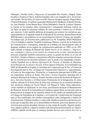 31Análisis crítico del discurso de los medios de comunicación sobre las personas emigradas
Velázquez, Nicolás Lorite y Migracom, el incansable Peio Aierbe y Mugak, Pedro
Escobar y Francisco Checa, Antolín Granados sólo o en compañía de F. Javier Gar-
cía Castaño, Xavier Giró, el Colectivo IOÉ, Octavio Vázquez Aguado, Miguel Roiz,
Cristina Peñamarín, el también incansable Mohamed El-Madkouri, Eduardo Giorda-
no, José Portolés, Luisa Martín Rojo, Eloísa Dallanhol o Juan M. Cardoso. Quienes
se inician en los estudios sobre comunicación e inmigración debieran rastrear en
las bases de datos los pioneros trabajos de estas personas y leerlos con el interés
que merecen. Como también debieran preocuparse por conocer las iniciativas que,
especialmente en la segunda mitad de la década de los noventa, desarrollaron desde
SOS-Racismo y que podemos ver en sus prestigiosos Informes (véanse, por ejemplo,
los trabajos que, en distintos años, publicaron Luz M. Estupiñán, Mikel Mazkiaran
o Eva Fernández Lamelas). También Comisiones Obreras, a través de su Federación
de Comunicación y Transportes, participó en el debate con una propuesta sobre el
lenguaje solidario en los medios de comunicación publicado en 1999; ya en 1991
había editado el trabajo de Manuel del Álamo Detrás de los titulares… Migracio-
nes: realidades y tópicos en los medios de comunicación escritos. Asociaciones de
personas emigradas también comenzaron a poner su granito de arena; es el caso de
ARI-PERÚ. Tampoco faltaron a esta primera reﬂexión conjunta asociaciones destaca-
das en su lucha por los derechos humanos y por la ayuda a los marginados sociales:
Cáritas Española (en su Boletín Informativo de Prensa), el Instituto de Derechos
de la Persona (en su Dossier Social), el Foro Ignacio Ellacuría, la Coordinadora de
ONG de Desarrollo en España, la Asamblea de Cooperación por la Paz, el Centro de
Investigación para la Paz, el Equipo de Comunicación Educativa y, especialmente,
el Centro de Investigaciones, Promoción y Cooperación Internacional (CIPIE), por
sus importantes Análisis de Radio, Televisión y Prensa Española, apoyados por el
entonces Ministerio de Trabajo yAsuntos Sociales a través del Instituto de Migracio-
nes y Servicios Sociales y el Observatorio Permanente de la Inmigración. En estos
análisis, además de la buena base de datos que constituyó en su momento, pudimos
leer meritorios trabajos de Xavier Obach o de Miguel S. Valles. Otras administra-
ciones también se implicaron en este tema; permítasenos destacar el Departamento
de Bienestar Social de la Generalitat de Catalunya (quien ﬁrmó un convenio para la
protección de la imagen de las minorías étnicas en los medios de comunicación con
el Colegio de Periodistas de Cataluña), y el Consell de l’Audiovisual de Catalunya
(que ya lleva publicados dos estudios monográﬁcos sobre inmigración y medios de
comunicación). Faltaban nombres y, sobre todo, faltaba la mención a iniciativas con-
cretas que en aquellos años ya se desarrollaban en Internet, pero estos apuntes tal vez
sirvieron para quienes deseaban iniciarse en este campo de estudio. Algunas estadís-
ticas, algunos gráﬁcos y algunos nombres más incluimos posteriormente en «Spain»
(2002b), capítulo escrito para el volumen titulado Racism and cultural diversity in
 
