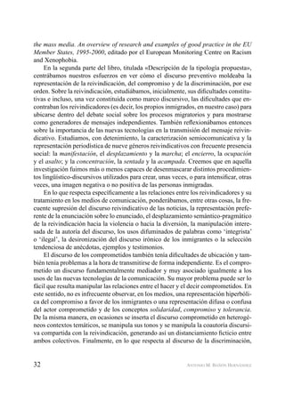 32 ANTONIO M. BAÑÓN HERNÁNDEZ
the mass media. An overview of research and examples of good practice in the EU
Member States, 1995-2000, editado por el European Monitoring Centre on Racism
and Xenophobia.
En la segunda parte del libro, titulada «Descripción de la tipología propuesta»,
centrábamos nuestros esfuerzos en ver cómo el discurso preventivo moldeaba la
representación de la reivindicación, del compromiso y de la discriminación, por ese
orden. Sobre la reivindicación, estudiábamos, inicialmente, sus diﬁcultades constitu-
tivas e incluso, una vez constituida como marco discursivo, las diﬁcultades que en-
contraban los reivindicadores (es decir, los propios inmigrados, en nuestro caso) para
ubicarse dentro del debate social sobre los procesos migratorios y para mostrarse
como generadores de mensajes independientes. También reﬂexionábamos entonces
sobre la importancia de las nuevas tecnologías en la transmisión del mensaje reivin-
dicativo. Estudiamos, con detenimiento, la caracterización semiocomunicativa y la
representación periodística de nueve géneros reivindicativos con frecuente presencia
social: la manifestación, el desplazamiento y la marcha; el encierro, la ocupación
y el asalto; y la concentración, la sentada y la acampada. Creemos que en aquella
investigación fuimos más o menos capaces de desenmascarar distintos procedimien-
tos lingüístico-discursivos utilizados para crear, unas veces, o para intensiﬁcar, otras
veces, una imagen negativa o no positiva de las personas inmigradas.
En lo que respecta especíﬁcamente a las relaciones entre los reivindicadores y su
tratamiento en los medios de comunicación, ponderábamos, entre otras cosas, la fre-
cuente supresión del discurso reivindicativo de las noticias, la representación prefe-
rente de la enunciación sobre lo enunciado, el desplazamiento semántico-pragmático
de la reivindicación hacia la violencia o hacia la diversión, la manipulación intere-
sada de la autoría del discurso, los usos difuminados de palabras como ‘integrista’
o ‘ilegal’, la desironización del discurso irónico de los inmigrantes o la selección
tendenciosa de anécdotas, ejemplos y testimonios.
El discurso de los comprometidos también tenía diﬁcultades de ubicación y tam-
bién tenía problemas a la hora de transmitirse de forma independiente. Es el compro-
metido un discurso fundamentalmente mediador y muy asociado igualmente a los
usos de las nuevas tecnologías de la comunicación. Su mayor problema puede ser lo
fácil que resulta manipular las relaciones entre el hacer y el decir comprometidos. En
este sentido, no es infrecuente observar, en los medios, una representación hiperbóli-
ca del compromiso a favor de los inmigrantes o una representación difusa o confusa
del actor comprometido y de los conceptos solidaridad, compromiso y tolerancia.
De la misma manera, en ocasiones se inserta el discurso comprometido en heterogé-
neos contextos temáticos, se manipula sus tonos y se manipula la coautoría discursi-
va compartida con la reivindicación, generando así un distanciamiento ﬁcticio entre
ambos colectivos. Finalmente, en lo que respecta al discurso de la discriminación,
 