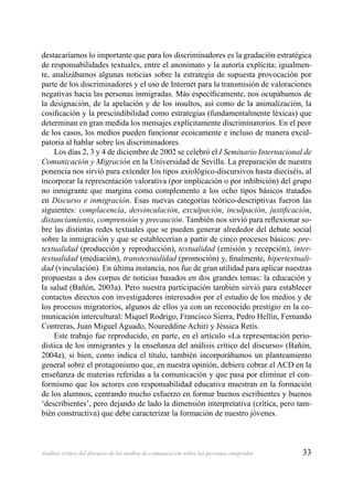 33Análisis crítico del discurso de los medios de comunicación sobre las personas emigradas
destacaríamos lo importante que para los discriminadores es la gradación estratégica
de responsabilidades textuales, entre el anonimato y la autoría explícita; igualmen-
te, analizábamos algunas noticias sobre la estrategia de supuesta provocación por
parte de los discriminadores y el uso de Internet para la transmisión de valoraciones
negativas hacia las personas inmigradas. Más especíﬁcamente, nos ocupábamos de
la designación, de la apelación y de los insultos, así como de la animalización, la
cosiﬁcación y la prescindibilidad como estrategias (fundamentalmente léxicas) que
determinan en gran medida los mensajes explícitamente discriminatorios. En el peor
de los casos, los medios pueden funcionar ecoicamente e incluso de manera excul-
patoria al hablar sobre los discriminadores.
Los días 2, 3 y 4 de diciembre de 2002 se celebró el I Seminario Internacional de
Comunicación y Migración en la Universidad de Sevilla. La preparación de nuestra
ponencia nos sirvió para extender los tipos axiológico-discursivos hasta dieciséis, al
incorporar la representación valorativa (por implicación o por inhibición) del grupo
no inmigrante que margina como complemento a los ocho tipos básicos tratados
en Discurso e inmigración. Esas nuevas categorías teórico-descriptivas fueron las
siguientes: complacencia, desvinculación, exculpación, inculpación, justiﬁcación,
distanciamiento, comprensión y precaución. También nos sirvió para reﬂexionar so-
bre las distintas redes textuales que se pueden generar alrededor del debate social
sobre la inmigración y que se establecerían a partir de cinco procesos básicos: pre-
textualidad (producción y reproducción), textualidad (emisión y recepción), inter-
textualidad (mediación), transtextualidad (promoción) y, ﬁnalmente, hipertextuali-
dad (vinculación). En última instancia, nos fue de gran utilidad para aplicar nuestras
propuestas a dos corpus de noticias basados en dos grandes temas: la educación y
la salud (Bañón, 2003a). Pero nuestra participación también sirvió para establecer
contactos directos con investigadores interesados por el estudio de los medios y de
los procesos migratorios, algunos de ellos ya con un reconocido prestigio en la co-
municación intercultural: Miquel Rodrigo, Francisco Sierra, Pedro Hellín, Fernando
Contreras, Juan Miguel Aguado, Noureddine Achiri y Jéssica Retis.
Este trabajo fue reproducido, en parte, en el artículo «La representación perio-
dística de los inmigrantes y la enseñanza del análisis crítico del discurso» (Bañón,
2004a), si bien, como indica el título, también incorporábamos un planteamiento
general sobre el protagonismo que, en nuestra opinión, debiera cobrar el ACD en la
enseñanza de materias referidas a la comunicación y que pasa por eliminar el con-
formismo que los actores con responsabilidad educativa muestran en la formación
de los alumnos, centrando mucho esfuerzo en formar buenos escribientes y buenos
‘describientes’, pero dejando de lado la dimensión interpretativa (crítica, pero tam-
bién constructiva) que debe caracterizar la formación de nuestro jóvenes.
 