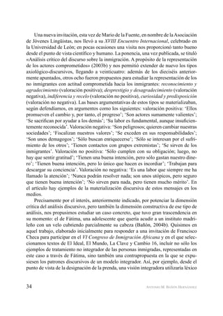 34 ANTONIO M. BAÑÓN HERNÁNDEZ
Una nueva invitación, esta vez de Mario de la Fuente, en nombre de laAsociación
de Jóvenes Lingüistas, nos llevó a su XVIII Encuentro Internacional, celebrado en
la Universidad de León; en pocas ocasiones una visita nos proporcionó tanto bueno
desde el punto de vista cientíﬁco y humano. La ponencia, una vez publicada, se tituló
«Análisis crítico del discurso sobre la inmigración. A propósito de la representación
de los actores comprometidos» (2003b) y nos permitió extender de nuevo los tipos
axiológico-discursivos, llegando a veinticuatro: además de los dieciséis anterior-
mente apuntados, otros ocho fueron propuestos para estudiar la representación de los
no inmigrantes con actitud comprometida hacia los inmigrantes: reconocimiento y
agradecimiento (valoración positiva); desprestigio y desagradecimiento (valoración
negativa), indiferencia y recelo (valoración no positiva), curiosidad y predisposición
(valoración no negativa). Las bases argumentativas de estos tipos se materializaban,
según defendíamos, en argumentos como los siguientes: valoración positiva: ‘Ellos
promueven el cambio y, por tanto, el progreso’; ‘Son actores sumamente valientes’;
‘Se sacriﬁcan por ayudar a los demás’; ‘Su labor es fundamental, aunque insuﬁcien-
temente reconocida’. Valoración negativa: ‘Son peligrosos; quieren cambiar nuestras
sociedades’; ‘Fiscalizan nuestros valores’; ‘Se exceden en sus responsabilidades’;
‘Son unos demagogos’; ‘Sólo buscan enriquecerse’; ‘Sólo se interesan por el sufri-
miento de los otros’; ‘Tienen contactos con grupos extremistas’; ‘Se sirven de los
inmigrantes’. Valoración no positiva: ‘Sólo cumplen con su obligación; luego, no
hay que sentir gratitud’; ‘Tienen una buena intención, pero sólo gastan nuestro dine-
ro’; ‘Tienen buena intención, pero lo único que hacen es incordiar’; ‘Trabajan para
descargar su conciencia’. Valoración no negativa: ‘Es una labor que siempre me ha
llamado la atención’; ‘Nunca podrán resolver nada; son unos utópicos, pero seguro
que tienen buena intención’; ‘No sirven para nada, pero tienen mucho mérito’. En
el artículo hay ejemplos de la materialización discursiva de estos mensajes en los
medios.
Precisamente por el interés, anteriormente indicado, por potenciar la dimensión
crítica del análisis discursivo, pero también la dimensión constructiva de ese tipo de
análisis, nos propusimos estudiar un caso concreto, que tuvo gran trascendencia en
su momento: el de Fátima, una adolescente que quería acudir a un instituto madri-
leño con un velo cubriendo parcialmente su cabeza (Bañón, 2004b). Quisimos en
aquel trabajo, elaborado inicialmente para responder a una invitación de Francisco
Checa para participar en el VI Congreso de Inmigración Africana y en el que selec-
cionamos textos de El Ideal, El Mundo, La Clave y Cambio 16, incluir no sólo los
ejemplos de tratamiento no integrador de las personas inmigradas, representadas en
este caso a través de Fátima, sino también una contrapropuesta en la que se expu-
siesen los patrones discursivos de un modelo integrador. Así, por ejemplo, desde el
punto de vista de la designación de la prenda, una visión integradora utilizaría léxico
 