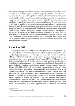35Análisis crítico del discurso de los medios de comunicación sobre las personas emigradas
más familiar al receptor mayoritario y evitaría usar como sinónimas palabras que no
lo fueran, justo lo contrario que la visión desintegradora. Desde el punto de vista de
la descripción de lo que cubre el pañuelo, la visión integradora se ajustaría escrupu-
losamente a la realidad y cuidaría la selección de imágenes ilustrativas, que debieran
ser pertinentes y objetivas, cosa que no siempre sucede. De la misma manera, una
mirada que propenda a la integración recordaría que hay usos de vestimenta (como
el velo) que, en realidad no nos son ni mucho menos ajenos, frente a esa otra mirada
más próxima a la descontextualización socio-histórica. Desde el punto de vista argu-
mentativo, la visión no integradora suele relacionar el uso del velo con, por ejemplo,
conﬂictos entre España y Marruecos o insinuar como norma que el uso del velo es
una muestra de integrismo o de fundamentalismo. En cuanto a la valoración y a la
trascendencia, la representación integradora no optará por presentar el uso del velo,
sin argumentación racional, como problema para la integración o para la conviven-
cia, ni transmitir miedo mediante la idea de que es simplemente un ejemplo de los
problemas que nos esperan.
3. A partir de 2005
Las primeras semanas de 2005 nos sirvieron para iniciar un proyecto I+D que
fue concedido por el Ministerio de Educación y Ciencia a ﬁnales de 2004: ALDIMA
(Análisis lingüístico-discursivo de la inmigración en España, con especial referencia
a Murcia y Almería)1
. Será difícil volver a unir a personas tan interesadas en una
materia como ésta y con un espíritu tan afín. El proyecto HUM-04502 desarrolló dis-
tintas líneas de trabajo; una de ellas fue justamente la del análisis crítico del discurso
periodístico sobre la inmigración y hay que decir que, posiblemente, haya sido la que
mayor producción cientíﬁca generó. He aquí algunos ejemplos. Manuel Lario coor-
dinó en 2006 el libro Medios de comunicación e inmigración, un libro con quince
capítulos escritos por los siguientes autores y con los siguientes temas: Teun A. van
Dijk («Discurso de las élites y racismo institucional»), Miguel Rodrigo («El perio-
dismo ante el reto de la integración»), Antolín Granados («Medios de comunicación,
opinión y diversidad, social y cultural)», Nicolás Lorite («¿Puede ser cientíﬁca y
objetiva la mirada audiovisual?»), Mohamed El Madkouri («El Otro entre Nosotros:
el musulmán en la prensa»), Mustapha Taibi y Mohamed El Madkouri («Estrategias
discursivas en la representación del Otro árabe»), Jéssica Retis («Hijos de la Madre
Patria. Latinoamericanos en la prensa española, entre la compasión y el miedo»),
1. Véase una presentación en Bañón (2007f).
 