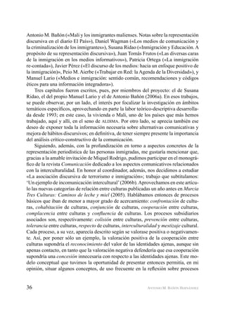 36 ANTONIO M. BAÑÓN HERNÁNDEZ
Antonio M. Bañón («Mali y los inmigrantes malienses. Notas sobre la representación
discursiva en el diario El País»), Daniel Wagman («Los medios de comunicación y
la criminalización de los inmigrantes»), Susana Ridao («Inmigración y Educación. A
propósito de su representación discursiva»), Juan Tomás Frutos («Las diversas caras
de la inmigración en los medios informativos»), Patricia Ortega («La inmigración
re-contada»), Javier Pérez («El discurso de los medios: hacia un enfoque positivo de
la inmigración)», Peio M. Aierbe («Trabajar en Red: la Agenda de la Diversidad»), y
Manuel Lario («Medios e inmigración: sentido común, recomendaciones y códigos
éticos para una información integradora»).
Tres capítulos fueron escritos, pues, por miembros del proyecto: el de Susana
Ridao, el del propio Manuel Lario y el de Antonio Bañón (2006a). En esos trabajos,
se puede observar, por un lado, el interés por focalizar la investigación en ámbitos
temáticos especíﬁcos, aprovechando en parte la labor teórico-descriptiva desarrolla-
da desde 1993; en este caso, la vivienda o Mali, uno de los países que más hemos
trabajado, aquí y allí, en el seno de ALDIMA. Por otro lado, se aprecia también ese
deseo de exponer toda la información necesaria sobre alternativas comunicativas y
mejora de hábitos discursivos; en deﬁnitiva, de tener siempre presente la importancia
del análisis crítico-constructivo de la comunicación.
Siguiendo, además, con la profundización en torno a aspectos concretos de la
representación periodística de las personas inmigradas, me gustaría mencionar que,
gracias a la amable invitación de Miquel Rodrigo, pudimos participar en el monográ-
ﬁco de la revista Comunicación dedicado a los aspectos comunicativos relacionados
con la interculturalidad. En honor al coordinador, además, nos decidimos a estudiar
«La asociación discursiva de terrorismo e inmigración»; trabajo que subtitulamos:
‘Un ejemplo de incomunicación intercultural’(2006b).Aprovechamos en este artícu-
lo las nuevas categorías de relación entre culturas publicadas un año antes en Murcia
Tres Culturas: Caminos de leche y miel (2005). Hablábamos entonces de procesos
básicos que iban de menor a mayor grado de acercamiento: confrontación de cultu-
ras, cohabitación de culturas, conjunción de culturas, cooperación entre culturas,
complacencia entre culturas y conﬂuencia de culturas. Los procesos subsidiarios
asociados son, respectivamente: colisión entre culturas, prevención entre culturas,
tolerancia entre culturas, respecto de culturas, interculturalidad y mestizaje cultural.
Cada proceso, a su vez, aparecía descrito según se valorase positiva o negativamen-
te. Así, por poner sólo un ejemplo, la valoración positiva de la cooperación entre
culturas supondría el reconocimiento del valor de las identidades ajenas, aunque sin
apenas contacto, en tanto que la valoración negativa defendería que esa cooperación
supondría una concesión innecesaria con respecto a las identidades ajenas. Este mo-
delo conceptual que tuvimos la oportunidad de presentar entonces permitía, en mi
opinión, situar algunos conceptos, de uso frecuente en la reﬂexión sobre procesos
 