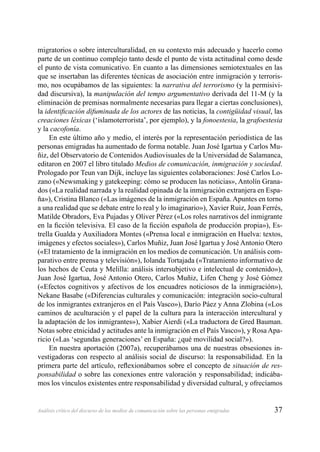37Análisis crítico del discurso de los medios de comunicación sobre las personas emigradas
migratorios o sobre interculturalidad, en su contexto más adecuado y hacerlo como
parte de un continuo complejo tanto desde el punto de vista actitudinal como desde
el punto de vista comunicativo. En cuanto a las dimensiones semiotextuales en las
que se insertaban las diferentes técnicas de asociación entre inmigración y terroris-
mo, nos ocupábamos de las siguientes: la narrativa del terrorismo (y la permisivi-
dad discursiva), la manipulación del tempo argumentativo derivada del 11-M (y la
eliminación de premisas normalmente necesarias para llegar a ciertas conclusiones),
la identiﬁcación difuminada de los actores de las noticias, la contigüidad visual, las
creaciones léxicas (‘islamoterrorista’, por ejemplo), y la fonoestesia, la grafoestesia
y la cacofonía.
En este último año y medio, el interés por la representación periodística de las
personas emigradas ha aumentado de forma notable. Juan José Igartua y Carlos Mu-
ñiz, del Observatorio de Contenidos Audiovisuales de la Universidad de Salamanca,
editaron en 2007 el libro titulado Medios de comunicación, inmigración y sociedad.
Prologado por Teun van Dijk, incluye las siguientes colaboraciones: José Carlos Lo-
zano («Newsmaking y gatekeeping: cómo se producen las noticias», Antolín Grana-
dos («La realidad narrada y la realidad opinada de la inmigración extranjera en Espa-
ña»), Cristina Blanco («Las imágenes de la inmigración en España. Apuntes en torno
a una realidad que se debate entre lo real y lo imaginario»), Xavier Ruiz, Joan Ferrés,
Matilde Obradors, Eva Pujadas y Oliver Pérez («Los roles narrativos del inmigrante
en la ﬁcción televisiva. El caso de la ﬁcción española de producción propia»), Es-
trella Gualda y Auxiliadora Montes («Prensa local e inmigración en Huelva: textos,
imágenes y efectos sociales»), Carlos Muñiz, Juan José Igartua y José Antonio Otero
(«El tratamiento de la inmigración en los medios de comunicación. Un análisis com-
parativo entre prensa y televisión»), Iolanda Tortajada («Tratamiento informativo de
los hechos de Ceuta y Melilla: análisis intersubjetivo e intelectual de contenido»),
Juan José Igartua, José Antonio Otero, Carlos Muñiz, Lifen Cheng y José Gómez
(«Efectos cognitivos y afectivos de los encuadres noticiosos de la inmigración»),
Nekane Basabe («Diferencias culturales y comunicación: integración socio-cultural
de los inmigrantes extranjeros en el País Vasco»), Darío Páez y Anna Zlobina («Los
caminos de aculturación y el papel de la cultura para la interacción intercultural y
la adaptación de los inmigrantes»), Xabier Aierdi («La traductora de Gred Bauman.
Notas sobre etnicidad y actitudes ante la inmigración en el País Vasco»), y RosaApa-
ricio («Las ‘segundas generaciones’ en España: ¿qué movilidad social?»).
En nuestra aportación (2007a), recuperábamos una de nuestras obsesiones in-
vestigadoras con respecto al análisis social de discurso: la responsabilidad. En la
primera parte del artículo, reﬂexionábamos sobre el concepto de situación de res-
ponsabilidad o sobre las conexiones entre valoración y responsabilidad; indicába-
mos los vínculos existentes entre responsabilidad y diversidad cultural, y ofrecíamos
 