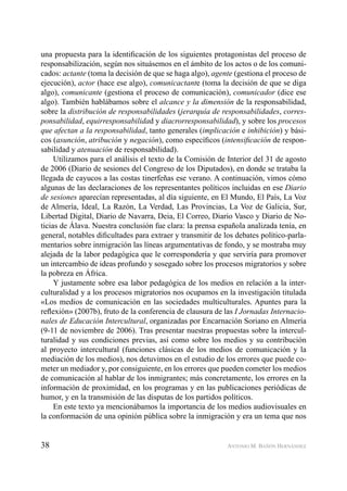 38 ANTONIO M. BAÑÓN HERNÁNDEZ
una propuesta para la identiﬁcación de los siguientes protagonistas del proceso de
responsabilización, según nos situásemos en el ámbito de los actos o de los comuni-
cados: actante (toma la decisión de que se haga algo), agente (gestiona el proceso de
ejecución), actor (hace ese algo), comunicactante (toma la decisión de que se diga
algo), comunicante (gestiona el proceso de comunicación), comunicador (dice ese
algo). También hablábamos sobre el alcance y la dimensión de la responsabilidad,
sobre la distribución de responsabilidades (jerarquía de responsabilidades, corres-
ponsabilidad, equirresponsabilidad y diacrorresponsabilidad), y sobre los procesos
que afectan a la responsabilidad, tanto generales (implicación e inhibición) y bási-
cos (asunción, atribución y negación), como especíﬁcos (intensiﬁcación de respon-
sabilidad y atenuación de responsabilidad).
Utilizamos para el análisis el texto de la Comisión de Interior del 31 de agosto
de 2006 (Diario de sesiones del Congreso de los Diputados), en donde se trataba la
llegada de cayucos a las costas tinerfeñas ese verano. A continuación, vimos cómo
algunas de las declaraciones de los representantes políticos incluidas en ese Diario
de sesiones aparecían representadas, al día siguiente, en El Mundo, El País, La Voz
de Almería, Ideal, La Razón, La Verdad, Las Provincias, La Voz de Galicia, Sur,
Libertad Digital, Diario de Navarra, Deia, El Correo, Diario Vasco y Diario de No-
ticias de Álava. Nuestra conclusión fue clara: la prensa española analizada tenía, en
general, notables diﬁcultades para extraer y transmitir de los debates político-parla-
mentarios sobre inmigración las líneas argumentativas de fondo, y se mostraba muy
alejada de la labor pedagógica que le correspondería y que serviría para promover
un intercambio de ideas profundo y sosegado sobre los procesos migratorios y sobre
la pobreza en África.
Y justamente sobre esa labor pedagógica de los medios en relación a la inter-
culturalidad y a los procesos migratorios nos ocupamos en la investigación titulada
«Los medios de comunicación en las sociedades multiculturales. Apuntes para la
reﬂexión» (2007b), fruto de la conferencia de clausura de las I Jornadas Internacio-
nales de Educación Intercultural, organizadas por Encarnación Soriano en Almería
(9-11 de noviembre de 2006). Tras presentar nuestras propuestas sobre la intercul-
turalidad y sus condiciones previas, así como sobre los medios y su contribución
al proyecto intercultural (funciones clásicas de los medios de comunicación y la
mediación de los medios), nos detuvimos en el estudio de los errores que puede co-
meter un mediador y, por consiguiente, en los errores que pueden cometer los medios
de comunicación al hablar de los inmigrantes; más concretamente, los errores en la
información de proximidad, en los programas y en las publicaciones periódicas de
humor, y en la transmisión de las disputas de los partidos políticos.
En este texto ya mencionábamos la importancia de los medios audiovisuales en
la conformación de una opinión pública sobre la inmigración y era un tema que nos
 