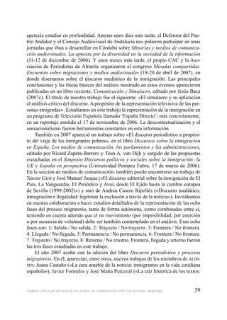 39Análisis crítico del discurso de los medios de comunicación sobre las personas emigradas
apetecía estudiar en profundidad. Apenas unos días más tarde, el Defensor del Pue-
blo Andaluz y el Consejo Audiovisual de Andalucía nos pidieron participar en unas
jornadas que iban a desarrollar en Córdoba sobre Minorías y medios de comunica-
ción audiovisuales. La apuesta por la diversidad en la sociedad de la información
(11-12 de diciembre de 2006). Y unos meses más tarde, el propio CAC y la Aso-
ciación de Periodistas de Almería organizaron el congreso Miradas compartidas.
Encuentro sobre migraciones y medios audiovisuales (18-20 de abril de 2007), en
donde disertamos sobre el discurso mediático de la inmigración. Las principales
conclusiones y las líneas básicas del análisis mostrado en estos eventos aparecieron
publicadas en un libro reciente, Comunicación y Simulacro, editado por Jesús Baca
(2007c). El título de nuestro trabajo fue el siguiente: «El simulacro y su aplicación
al análisis crítico del discurso. A propósito de la representación televisiva de las per-
sonas emigradas». Estudiamos en este trabajo la representación de la inmigración en
un programa de Televisión Española llamado ‘España Directo’; más concretamente,
en un reportaje emitido el 17 de noviembre de 2006. La descontextualización y el
sensacionalismo fueron herramientas constantes en esta información.
También en 2007 apareció un trabajo sobre «El discurso periodístico a propósi-
to del viaje de los inmigrantes pobres», en el libro Discursos sobre la inmigración
en España. Los medios de comunicación, los parlamentos y las administraciones,
editado por Ricard Zapata-Barrero y Teun A. van Dijk y surgido de las propuestas
escuchadas en el Simposio Discursos políticos y sociales sobre la inmigración: la
UE y España en perspectiva (Universidad Pompeu Fabra, 17 de marzo de 2006).
En la sección de medios de comunicación, también puede encontrarse un trabajo de
Xavier Giró y José Manuel Jarque («El discurso editorial sobre la inmigración de El
País, La Vanguardia, El Periódico y Avuí, desde El Ejido hasta la cumbre europea
de Sevilla (1999-2002)») y otro de Andreu Casero Ripollés («Discurso mediático,
inmigración e ilegalidad: legitimar la exclusión a través de la noticia»). Invitábamos
en nuestra colaboración a hacer estudios detallados de la representación de las ocho
fases del proceso migratorio, tanto de forma autónoma, como combinadas entre sí,
teniendo en cuenta además que el no movimiento (por imposibilidad, por coerción
o por ausencia de voluntad) debe ser también contemplado en el análisis. Esas ocho
fases son: 1: Salida / No salida. 2: Trayecto / No trayecto. 3: Frontera / No frontera.
4: Llegada / No llegada. 5: Permanencia / No permanencia. 6: Frontera / No frontera.
7. Trayecto / No trayecto. 8: Retorno / No retorno. Frontera, llegada y retorno fueron
las tres fases estudiadas en este trabajo.
El año 2007 acabó con la edición del libro Discurso periodístico y procesos
migratorios. En él, aparecían, entre otros, nuevos trabajos de los miembros de ALDI-
MA: Juana Castaño («La cara amable de la noticia: inmigrantes en la vida cotidiana
española»), Javier Fornieles y José María Perceval («La raíz histórica de los textos:
 
