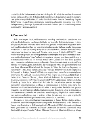 41Análisis crítico del discurso de los medios de comunicación sobre las personas emigradas
evolución de la ‘latinoamericanización’ de España. El rol de los medios de comuni-
cación en la construcción de la realidad migratoria»), Esperanza Alcaide («Inmigra-
ción y discurso publicitario»), F. Javier García Castaño, Antolín Granados y Begoña
de la Fuente («La población inmigrante extranjera, el padrón municipal y su reﬂejo
en la prensa»), y Santiago Tejedor («Recursos de Internet para el estudio conjunto de
inmigración y comunicación»).
4. Para concluir
Falta mucho por decir, evidentemente, pero hay mucho dicho también en este
artículo. En todo caso, no hemos hablado, por ejemplo, de tesis doctorales y, siem-
pre que sea posible, conviene mirar hacia ellas, porque suelen ser un magníﬁco baró-
metro del interés cientíﬁco por una determinada materia. Ya hace mucho tiempo que
acudimos a la tesis de Dorothy Kelly en la Universidad de Granada. Se tituló Prensa
e identidad nacional: la imagen de España en la prensa británica (13/03/97) y nos
resultó muy útil porque nos sirvió para tener siempre presente que la mirada de nues-
tros medios hacia esos ‘otros’ debería completarse siempre que fuese posible con la
mirada hacia nosotros de los medios de los ‘otros’, como años más tarde pudimos
hacer en nuestro trabajo de campo en Bamako. Otras buenas tesis de investigación se
han ido sucediendo, pero, por encima de cualesquiera otras, nos gustaría mencionar
tres: la de Mohamed El-Madkouri, La imagen del Otro. Lo árabe en la prensa es-
pañola (04/11/05), leída en la Facultad de Filología de la Universidad Complutense
de Madrid; la de Olga Cruz (03/02/06), Las migraciones en el discurso periodístico
almeriense del siglo XX. Análisis crítico de tres corpus de noticias, defendida en la
Universidad Pablo de Olavide; y la de Mario de la Fuente, La argumentación en el
discurso periodístico sobre la inmigración (05/06/06), presentada en la Facultad de
Filosofía y Letras de la Universidad de León. La dos primeras aportan un corpus
excelente y una defensa muy sólida de la importancia de la historia como parte fun-
damental en el estudio del debate social sobre la inmigración. También creo que son
relevantes sus aportaciones a la tipología axiológico-discursiva sobre la inmigración.
La última destaca, además, por su solidez metodológica y lingüística, y es un modelo
para quienes defendemos que el análisis crítico del discurso no es una orientación
interdisciplinar metodológicamente débil, sino todo lo contrario.
Con estos y con otros jóvenes investigadores, el futuro de los estudios crítico-
discursivos sobre la inmigración está asegurado. Recientemente, se ha formado el
Grupo Interdisciplinario de Investigador@s Migrantes (GIIM), formado por Jéssica
Retis (justo antes de su marcha a Estados Unidos con un nuevo e ilusionante reto),
Sandra Gil Araújo, Claudia Pedone, Márgara Echeverri, Mauricio Olivera y Marga
 