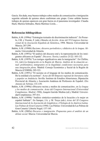42 ANTONIO M. BAÑÓN HERNÁNDEZ
García. Sin duda, muy buenos trabajos sobre medios de comunicación e inmigración
seguirán saliendo de quienes ahora conforman este grupo. Como saldrán buenos
trabajos de quienes aparecen con gran fuerza en el panorama investigador: Claudia
Hach, Maritza Sobrados, María Martínez Lirola…
Referencias bibliográﬁcas
Bañón, A.M. (1996a) “Estrategias textuales de discriminación indirecta”. En Pozue-
lo, J.M. y Vicente, F. (eds.) Mundos de ﬁcción. Actas del VI Congreso Interna-
cional de la Asociación Española de Semiótica, 1994. Murcia: Universidad de
Murcia; 287-299.
Bañón, A.M. (1996b) Racismo, discurso periodístico y didáctica de la lengua. Al-
mería: Universidad de Almería.
Bañón, A.M. (1997a) “El análisis del discurso oral y la representación de los inmi-
grantes africanos en España”. Discurso. Teoría y análisis 21/22: 103-132.
Bañón, A.M. (1997b) “Los testigos signiﬁcativos ante la inmigración”. En Chillón,
J.L. (ed.) La Inmigración en la Región de Murcia. Análisis de la situación ac-
tual: problemática, inmigrantes en la ilegalidad, condiciones necesarias para
una integración plena. Madrid: Consejo Económico y Social de la Región de
Murcia (CESRM); 285-321.
Bañón, A.M. (1997c) “El racismo en el lenguaje de los medios de comunicación.
De la oralidad a la escritura”. Actas del III Simposio regional de literatura culta
y popular en Andalucía. Sevilla: Instituto de Estudios Almerienses, Diputación
Provincial de Almería y Asociación Andaluza de Profesores de Español. Elio
Antonio de Nebrija; 131-139.
Bañón, A.M. (1999a) «Discurso racista y medios de comunicación», en La lengua
y los medios de comunicación. Actas del Congreso Internacional (Universidad
Complutense, Madrid, 1996), Joaquín Garrido Medina (ed.), Madrid: Universi-
dad Complutense; 397-411.
Bañón, A.M. (1999b) “Análisis sintáctico-semántico de la locución a lo mejor en
español hablado”. En Samper, J.A. y M. Troya (eds.) Actas del XI Congreso
Internacional de la Asociación de Lingüística y Filología de la América Latina.
Las Palmas de Gran Canaria (1996). Las Palmas: Universidad de Las Palmas de
Gran Canaria/ Librería Nogal; 137-145.
Bañón, A.M. (2002a) Discurso e inmigración. Propuestas para el análisis de un
debate social. Murcia: Universidad de Murcia.
 