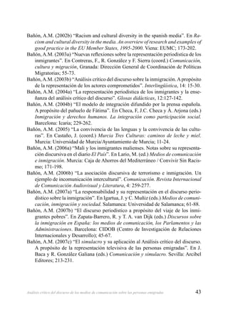 43Análisis crítico del discurso de los medios de comunicación sobre las personas emigradas
Bañón, A.M. (2002b) “Racism and cultural diversity in the spanish media”. En Ra-
cism and cultural diversity in the media. An overview of research and examples of
good practice in the EU Member States, 1995-2000. Viena: EUMC; 173-202.
Bañón, A.M. (2003a) “Nuevas reﬂexiones sobre la representación periodística de los
inmigrantes”. En Contreras, F., R. González y F. Sierra (coord.) Comunicación,
cultura y migración, Granada: Dirección General de Coordinación de Políticas
Migratorias; 55-73.
Bañón,A.M. (2003b) “Análisis crítico del discurso sobre la inmigración.Apropósito
de la representación de los actores comprometidos”. Interlingüística, 14: 15-30.
Bañón, A.M. (2004a) “La representación periodística de los inmigrantes y la ense-
ñanza del análisis crítico del discurso”. Glosas didácticas, 12:127-142.
Bañón, A.M. (2004b) “El modelo de integración difundido por la prensa española.
A propósito del pañuelo de Fátima”. En Checa, F, J.C. Checa y Á. Arjona (eds.)
Inmigración y derechos humanos. La integración como participación social.
Barcelona: Icaria; 229-262.
Bañón, A.M. (2005) “La convivencia de las lenguas y la convivencia de las cultu-
ras”. En Castaño, J. (coord.) Murcia Tres Culturas: caminos de leche y miel.
Murcia: Universidad de Murcia/Ayuntamiento de Murcia; 11-24.
Bañón, A.M. (2006a) “Mali y los inmigrantes malienses. Notas sobre su representa-
ción discursiva en el diario El País”. En Lario, M. (ed.) Medios de comunicación
e inmigración. Murcia: Caja de Ahorros del Mediterráneo / Convivir Sin Racis-
mo; 171-198.
Bañón, A.M. (2006b) “La asociación discursiva de terrorismo e inmigración. Un
ejemplo de incomunicación intercultural”. Comunicación. Revista Internacional
de Comunicación Audiovisual y Literatura, 4: 259-277.
Bañón, A.M. (2007a) “La responsabilidad y su representación en el discurso perio-
dístico sobre la inmigración”. En Igartua, J. y C. Muñiz (eds.) Medios de comuni-
cación, inmigración y sociedad. Salamanca: Universidad de Salamanca; 61-88.
Bañón, A.M. (2007b) “El discurso periodístico a propósito del viaje de los inmi-
grantes pobres”. En Zapata-Barrero, R. y T. A. van Dijk (eds.) Discursos sobre
la inmigración en España: los medios de comunicación, los Parlamentos y las
Administraciones. Barcelona: CIDOB (Centro de Investigación de Relaciones
Internacionales y Desarrollo); 45-67.
Bañón, A.M. (2007c) “El simulacro y su aplicación al Análisis crítico del discurso.
A propósito de la representación televisiva de las personas emigradas”. En J.
Baca y R. González Galiana (eds.) Comunicación y simulacro. Sevilla: Arcibel
Editores; 213-231.
 