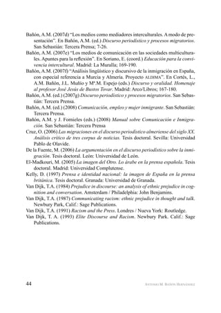 44 ANTONIO M. BAÑÓN HERNÁNDEZ
Bañón, A.M. (2007d) “Los medios como mediadores interculturales. A modo de pre-
sentación”. En Bañón, A.M. (ed.) Discurso periodístico y procesos migratorios.
San Sebastián: Tercera Prensa; 7-26.
Bañón, A.M. (2007e) “Los medios de comunicación en las sociedades multicultura-
les. Apuntes para la reﬂexión”. En Soriano, E. (coord.) Educación para la convi-
vencia intercultural. Madrid: La Muralla; 169-190.
Bañón, A.M. (2007f) “Análisis lingüístico y discursivo de la inmigración en España,
con especial referencia a Murcia y Almería. Proyecto ALDIMA”. En Cortés, L.,
A.M. Bañón, J.L. Muñío y Mª.M. Espejo (eds.) Discurso y oralidad. Homenaje
al profesor José Jesús de Bustos Tovar. Madrid: Arco/Libros; 167-180.
Bañón, A.M. (ed.) (2007g) Discurso periodístico y procesos migratorios. San Sebas-
tián: Tercera Prensa.
Bañón, A.M. (ed.) (2008) Comunicación, empleo y mujer inmigrante. San Sebastián:
Tercera Prensa.
Bañón, A.M. y J. Fornieles (eds.) (2008) Manual sobre Comunicación e Inmigra-
ción. San Sebastián: Tercera Prensa
Cruz, O. (2006) Las migraciones en el discurso periodístico almeriense del siglo XX.
Análisis crítico de tres corpus de noticias. Tesis doctoral. Sevilla: Universidad
Pablo de Olavide.
De la Fuente, M. (2006) La argumentación en el discurso periodístico sobre la inmi-
gración. Tesis doctoral. León: Universidad de León.
El-Madkouri, M. (2005) La imagen del Otro. Lo árabe en la prensa española. Tesis
doctoral. Madrid: Universidad Complutense.
Kelly, D. (1997) Prensa e identidad nacional: la imagen de España en la prensa
británica. Tesis doctoral. Granada: Universidad de Granada.
Van Dijk, T.A. (1984) Prejudice in discourse: an analysis of ethnic prejudice in cog-
nition and conversation. Amsterdam / Philadelphia: John Benjamins.
Van Dijk, T.A. (1987) Communicating racism: ethnic prejudice in thought and talk.
Newbury Park, Calif.: Sage Publications.
Van Dijk, T.A. (1991) Racism and the Press. Londres / Nueva York: Routledge.
Van Dijk, T. A. (1993) Elite Discourse and Racism. Newbury Park. Calif.: Sage
Publications.
 