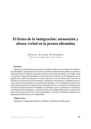 45INMIGRACIÓN, DISCURSO Y MEDIOS DE COMUNICACIÓN
El léxico de la inmigración: atenuación y
ofensa verbal en la prensa alicantina
E l i e c e r C r e s p o F e r n á n d e z
U n i v e r s i d a d d e A l i c a n t e
Resumen
Dado que los medios de comunicación se pueden considerar como espacios de reproduc-
ción ideológica y de legitimación social de la realidad, el propósito del capítulo es analizar el
tratamiento que el fenómeno migratorio recibe en el discurso periodístico y el modo en que
se construye la ﬁgura del inmigrante a través del léxico valorativo de la inmigración en las
páginas de los diarios de Alicante La Verdad e Información en los últimos años. Para ello, se
analizan los sustitutos léxicos de naturaleza eufemística y disfemística, entendidos como re-
cursos retóricos de persuasión y de construcción ideológica. Los resultados del análisis efec-
tuado demuestran que las etiquetas léxicas mediantes las que se caracteriza la inmigración en
el corpus de prensa alicantina consultado no contribuyen, pese a signiﬁcativas excepciones,
a la integración del inmigrante y a la formación de una sociedad multicultural, en tanto trans-
miten la idea del mismo como “persona-problema” y asocian el fenómeno migratorio a la
ilegalidad, la delincuencia y la marginalidad.
Palabras clave
Inmigración, lenguaje periodístico, eufemismo, disfemismo, debate social.
 