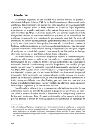 46 ELIECER CRESPO FERNÁNDEZ
1. Introducción
El fenómeno migratorio es una realidad en la práctica totalidad de pueblos y
ciudades de la España del siglo XXI. En las dos últimas décadas, el número de inmi-
grantes que deciden instalarse en nuestro país no ha dejado de crecer, especialmente
a partir de la segunda mitad de 1990, momento en el que los ﬂujos migratorios
experimentan un acusado crecimiento, sobre todo en lo que respecta a la inmigra-
ción procedente de África (cf. Sorolla, 2001: 289). Este aumento signiﬁcativo de la
inmigración conlleva un proceso de asimilación por parte de las instituciones, los
medios de comunicación y la ciudadanía, lo que no resulta tarea fácil. De hecho, el
incremento del número de inmigrantes ha generado manifestaciones de desconﬁanza
y recelo ante el que viene de fuera que han desembocado, en más de una ocasión, en
brotes de intolerancia, racismo y xenofobia. A estas manifestaciones hay que sumar
–justo es reconocerlo– otras actitudes de muy diferente cariz que persiguen integrar
al inmigrante en la sociedad española, conscientes de las diﬁcultades por las que
atraviesan muchos de los que llegan en busca de una vida digna.
Esta ambivalencia de la sociedad de acogida con respecto al fenómeno migrato-
rio tiene su reﬂejo, como no podía ser de otro modo, en el tratamiento mediático de
la inmigración. En este sentido, no debemos olvidar que los medios de comunicación
no son sólo fuente de conocimientos y expresión de opiniones, sino también, y lo que
resulta más relevante, “la institución principal de reproducción ideológica” según
van Dijk (2000) o, como señala Villalobos (2004: 4), “espacios poderosos de legiti-
mación social”, capaces, por ello, de dar credibilidad a una determinada imagen del
inmigrante y de la inmigración y de encauzar el sentir popular en uno u otro sentido.
Dentro de los medios de comunicación, se considera que el periódico es más ﬁable e
invita en mayor medida que otros a la reﬂexión y, por tanto, tiene más capacidad para
ﬁjar en el ciudadano determinados valores y modelos de referencia y para reproducir
las ideologías imperantes y las concepciones sociales.
Considerando la inﬂuencia de la prensa escrita en la legitimación social de una
determinada manera de entender la realidad, el propósito de este trabajo es anali-
zar cómo la prensa alicantina aborda el fenómeno de la inmigración y construye
la ﬁgura del inmigrante.1
Para ello, centro mi atención en los recursos léxicos que
pone en práctica el emisor del mensaje, recursos que constituyen un ﬁel reﬂejo de
1. En este trabajo, al hablar de inmigración me reﬁero exclusivamente a aquélla que se caracteriza
como propia de una minoría étnica estigmatizada y propensa al desarraigo y la exclusión social, pese
a que, lógicamente, no todos los inmigrantes residentes en Alicante proceden de países pobres. Para
un análisis de la procedencia geográﬁca de los extranjeros empadronados en Alicante, véase Gómez
Gil (2003: 49).
 