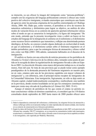47El léxico de la inmigración: atenuación y ofensa verbal en la prensa alicantina
su intención, ya sea ofrecer la imagen del inmigrante como “persona-problema”,
cumplir con las exigencias del lenguaje políticamente correcto u ofrecer una visión
positiva del colectivo inmigrante, evitando estereotipos que constituyen una fuente
de agravios entre las personas originarias de los pueblos estereotipados (cf. Rodrigo
Alsina, 2006: 46). Dado que, como veremos, el periodista se sirve de recursos de
naturaleza eufemística y disfemística para lograr su objetivo, un análisis de tales
modos de variación léxica en su contexto de aparición aportará información valiosa
sobre el modo en que se caracteriza la inmigración y la ﬁgura del inmigrante.2
De
este modo, entiendo que la presente investigación viene a cubrir un hueco en los
estudios del lenguaje de la inmigración al centrarse en el eufemismo y el disfemismo
como recursos léxico-semánticos que transmiten y reﬂejan una determinada postura
ideológica; de hecho, no conozco estudio alguno dedicado en exclusividad al modo
en que el eufemismo y el disfemismo actúan sobre el fenómeno migratorio en el
ámbito periodístico, pese a que las estrategias léxicas de atenuación y ofensa verbal
son, como van Dijk (2003: 108) admite, sumamente habituales en el discurso de la
inmigración.
El análisis se ilustra con una selección de noticias presentes en los periódicos de
Alicante La Verdad e Información de los últimos años, tomando como punto de par-
tida en la recogida de datos la regularización de inmigrantes llevada a cabo en Espa-
ña en 2005. La elección deAlicante como marco del presente trabajo no es, ni mucho
menos, fruto del azar. Se trata de una provincia que se puede tomar como ejemplo
paradigmático de la destacada presencia del fenómeno migratorio en nuestro país;
no en vano, estamos ante una de las provincias españolas con mayor volumen de
inmigración3
y, con diferencia, ante el principal núcleo receptor de inmigrantes de
la Comunidad Valenciana. Esta inmigración, lógicamente, no sólo se deja sentir en
Alicante capital, ciudad tradicionalmente cosmopolita y multicultural, sino también
en la provincia, donde existen localidades en las que los extranjeros constituyen un
tanto por ciento muy elevado de la población (cf. Gómez Gil, 2003: 35-41).
Aunque el número de periódicos de los que consta el corpus no permite ex-
traer conclusiones válidas en términos cuantitativos, sí considero que los 110 diarios
consultados desde septiembre de 2005 hasta marzo de 2008 pueden ofrecer unos
2. Dada la dependencia contextual del eufemismo y disfemismo, las etiquetas léxicas de atenuación y
ofensa verbal que utilizo en el presente trabajo no están reproducidas de manera aislada, sino insertas
en su contexto de enunciación en el discurso periodístico.
3. Según los datos del Instituto Nacional de Estadística correspondientes al año 2007, en la provincia de
Alicante hay censados 390.577 extranjeros, en su mayoría no comunitarios (sobre todo marroquíes,
ecuatorianos y colombianos). Esta cifra sitúa a Alicante como la tercera provincia española en núme-
ro de inmigrantes, sólo superada por Madrid y Barcelona.
 