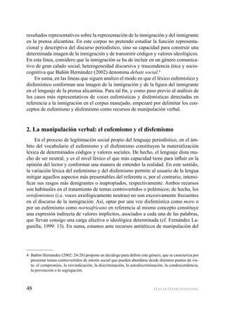 48 ELIECER CRESPO FERNÁNDEZ
resultados representativos sobre la representación de la inmigración y del inmigrante
en la prensa alicantina. En este corpus no pretendo estudiar la función representa-
cional y descriptiva del discurso periodístico, sino su capacidad para construir una
determinada imagen de la inmigración y de transmitir códigos y valores ideológicos.
En esta línea, considero que la inmigración se ha de incluir en un género comunica-
tivo de gran calado social, heterogeneidad discursiva y trascendencia ética y socio-
cognitiva que Bañón Hernández (2002) denomina debate social.4
En suma, en las líneas que siguen analizo el modo en que el léxico eufemístico y
disfemístico conforman una imagen de la inmigración y de la ﬁgura del inmigrante
en el lenguaje de la prensa alicantina. Para tal ﬁn, y como paso previo al análisis de
los casos más representativos de voces eufemísticas y disfemísticas detectadas en
referencia a la inmigración en el corpus manejado, empezaré por delimitar los con-
ceptos de eufemismo y disfemismo como recursos de manipulación verbal.
2. La manipulación verbal: el eufemismo y el disfemismo
En el proceso de legitimación social propio del lenguaje periodístico, en el ám-
bito del vocabulario el eufemismo y el disfemismo constituyen la materialización
léxica de determinados códigos y valores sociales. De hecho, el lenguaje dista mu-
cho de ser neutral, y es el nivel léxico el que más capacidad tiene para inﬂuir en la
opinión del lector y conformar una manera de entender la realidad. En este sentido,
la variación léxica del eufemismo y del disfemismo permite al usuario de la lengua
mitigar aquellos aspectos más presentables del referente o, por el contrario, intensi-
ﬁcar sus rasgos más denigrantes o inapropiados, respectivamente. Ambos recursos
son habituales en el tratamiento de temas controvertidos o polémicos; de hecho, los
ortofemismos (i.e. voces axiológicamente neutras) no son excesivamente frecuentes
en el discurso de la inmigración. Así, optar por una voz disfemística como moro o
por un eufemismo como norteafricano en referencia al mismo concepto constituye
una expresión indirecta de valores implícitos, asociados a cada una de las palabras,
que llevan consigo una carga afectiva o ideológica determinada (cf. Fernández La-
gunilla, 1999: 13). En suma, estamos ante recursos antitéticos de manipulación del
4. Bañón Hernández (2002: 24-26) propone un decálogo para deﬁnir este género, que se caracteriza por
presentar temas controvertidos de interés social que pueden abordarse desde distintos puntos de vis-
ta: el compromiso, la reivindicación, la discriminación, la autodiscriminación, la condescendencia,
la prevención o la segregación.
 