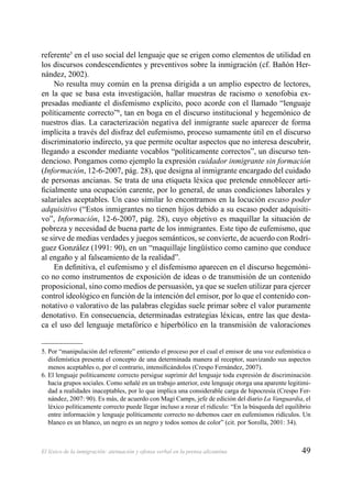 49El léxico de la inmigración: atenuación y ofensa verbal en la prensa alicantina
referente5
en el uso social del lenguaje que se erigen como elementos de utilidad en
los discursos condescendientes y preventivos sobre la inmigración (cf. Bañón Her-
nández, 2002).
No resulta muy común en la prensa dirigida a un amplio espectro de lectores,
en la que se basa esta investigación, hallar muestras de racismo o xenofobia ex-
presadas mediante el disfemismo explícito, poco acorde con el llamado “lenguaje
políticamente correcto”6
, tan en boga en el discurso institucional y hegemónico de
nuestros días. La caracterización negativa del inmigrante suele aparecer de forma
implícita a través del disfraz del eufemismo, proceso sumamente útil en el discurso
discriminatorio indirecto, ya que permite ocultar aspectos que no interesa descubrir,
llegando a esconder mediante vocablos “políticamente correctos”, un discurso ten-
dencioso. Pongamos como ejemplo la expresión cuidador inmigrante sin formación
(Información, 12-6-2007, pág. 28), que designa al inmigrante encargado del cuidado
de personas ancianas. Se trata de una etiqueta léxica que pretende ennoblecer arti-
ﬁcialmente una ocupación carente, por lo general, de unas condiciones laborales y
salariales aceptables. Un caso similar lo encontramos en la locución escaso poder
adquisitivo (“Estos inmigrantes no tienen hijos debido a su escaso poder adquisiti-
vo”, Información, 12-6-2007, pág. 28), cuyo objetivo es maquillar la situación de
pobreza y necesidad de buena parte de los inmigrantes. Este tipo de eufemismo, que
se sirve de medias verdades y juegos semánticos, se convierte, de acuerdo con Rodrí-
guez González (1991: 90), en un “maquillaje lingüístico como camino que conduce
al engaño y al falseamiento de la realidad”.
En deﬁnitiva, el eufemismo y el disfemismo aparecen en el discurso hegemóni-
co no como instrumentos de exposición de ideas o de transmisión de un contenido
proposicional, sino como medios de persuasión, ya que se suelen utilizar para ejercer
control ideológico en función de la intención del emisor, por lo que el contenido con-
notativo o valorativo de las palabras elegidas suele primar sobre el valor puramente
denotativo. En consecuencia, determinadas estrategias léxicas, entre las que desta-
ca el uso del lenguaje metafórico e hiperbólico en la transmisión de valoraciones
5. Por “manipulación del referente” entiendo el proceso por el cual el emisor de una voz eufemística o
disfemística presenta el concepto de una determinada manera al receptor, suavizando sus aspectos
menos aceptables o, por el contrario, intensiﬁcándolos (Crespo Fernández, 2007).
6. El lenguaje políticamente correcto persigue suprimir del lenguaje toda expresión de discriminación
hacia grupos sociales. Como señalé en un trabajo anterior, este lenguaje otorga una aparente legitimi-
dad a realidades inaceptables, por lo que implica una considerable carga de hipocresía (Crespo Fer-
nández, 2007: 90). Es más, de acuerdo con Magí Camps, jefe de edición del diario La Vanguardia, el
léxico políticamente correcto puede llegar incluso a rozar el ridículo: “En la búsqueda del equilibrio
entre información y lenguaje políticamente correcto no debemos caer en eufemismos ridículos. Un
blanco es un blanco, un negro es un negro y todos somos de color” (cit. por Sorolla, 2001: 34).
 