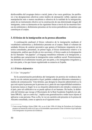 50 ELIECER CRESPO FERNÁNDEZ
desfavorables del exogrupo étnico o racial, junto a las voces genéricas, las perífra-
sis o las designaciones afectivas como medios de atenuación verbal, suponen una
manipulación más o menos encubierta u ofensiva de la realidad de la inmigración,
amén de un instrumento efectivo en la construcción de una determinada imagen del
inmigrante, como se demuestra en las siguientes líneas a través de las muestras léxi-
cas de eufemismo y disfemismo presentes en los textos periodísticos alicantinos que
constituyen el corpus.
3. El léxico de la inmigración en la prensa alicantina
A continuación analizaré el léxico valorativo de la inmigración mediante el
vocabulario eufemístico y disfemístico presente en el corpus. Dado el volumen de
unidades léxicas de carácter peyorativo que genera el fenómeno migratorio en los
textos consultados, presentaré, en primer lugar, el léxico disfemístico relativo a la
inmigración, análisis que divido en tres secciones: el léxico usado en la designación
de los llamados “sin papeles”; el lenguaje metafórico referente a la inmigración; y
las palabras que caracterizan la inmigración como conﬂicto social. Posteriormente,
me detendré en el eufemismo tocante, por una parte, a los inmigrantes irregulares y,
por otra parte, a los que tienen regularizada su estancia en España.
3.1. El léxico disfemístico
3.1.1 Los “sin papeles”
En la caracterización periodística del inmigrante sin permiso de residencia des-
taca la voz de carácter peyorativo ilegal, palabra vedada por diferentes estamentos y
medios de comunicación.7
Este término, que designa la situación administrativa a la
que está sujeta la persona por la persona en sí, parte de una imposibilidad semántica:
la persona nunca es ilegal; lo es su situación administrativa de entrada o estancia en
el país, pero tal caliﬁcativo no se puede aplicar al ser humano. De hecho, la deﬁni-
ción del término que recoge el Diccionario de la Real Academia Española (en ade-
lante DRAE), ‘que es contra ley’, implica una generalización a todas luces injusta al
aplicarse a una persona. Pese a ello, la voz en cuestión está presente en la prensa de
Alicante consultada, como se aprecia en el siguiente texto:
7. Como recoge Rodrigo Alsina (2006: 48), ya en el año 1998 el Collegi de Periodistes de Catalunya
propuso un manual de estilo en el que se recomendaba expresamente evitar el término ilegal aplicado
a los inmigrantes sin permiso de residencia.
 