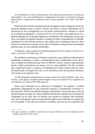 51El léxico de la inmigración: atenuación y ofensa verbal en la prensa alicantina
(1) El problema no radica exclusivamente en la adecuada actuación de las fuerzas de
orden público, sino en la proliferación de campamentos de ilegales8
en territorio marroquí
desde donde se organizan las avalanchas sobre la parte española. (La Verdad, 19-9-2005,
pág. 14)
Partiendo de la misma consideración del inmigrante como transgresor de la ley,
aparecen palabras como asaltante, término que basa su fuerza disfemística en la
asociación de de la inmigración con un hecho intrínsecamente violento en virtud
de la metáfora conceptual LA INMIGRACIÓN ES UNA GUERRA, que analizaré en el si-
guiente apartado. En el ejemplo siguiente se criminaliza a los inmigrantes, pese a que
éstos son objeto de disparos durante su intento de entrar irregularmente en Melilla,
mediante el uso del término asaltante, que implica que el inmigrante hace uso de la
fuerza en su modo de actuación, por lo que los disparos contra personas desarmadas
podrían estar, en cierta medida, justiﬁcados:
(2) Zapatero y Jettou acuerdan investigar de dónde partieron los disparos contra los asal-
tantes. (La Verdad, 30-9-2005, pág. 29)
De similares resonancias es el término clandestino, que refuerza la idea de que el
inmigrante es propenso a eludir o a transgredir las leyes establecidas, como, de he-
cho, se reﬂeja en la deﬁnición que ofrece el DRAE (‘secreto, oculto y especialmente
hecho o dicho secretamente por temor a la ley o para eludirla’). De ahí se deduce
que, al igual que ilegal o asaltante, al inmigrante se le sitúa, incluso antes de entrar
en nuestro país, al margen de la ley y se le considera como una potencial amenaza.
Así sucede en el siguiente caso:
(3) 500 inmigrantes protagonizaron el mayor asalto de la valla de Melilla. Doce clan-
destinos y seis agentes resultaron heridos después de que la Guardia Civil se empleara con
contundencia. (La Verdad, 28-9-2005, pág. 22)
Otras voces utilizadas en la referencia al inmigrante “sin papeles” se hallan
igualmente impregnadas de una valoración negativa. Consideremos el término in-
documentado. Si bien esta palabra designa estrictamente a la persona que carece de
documentación en regla, los valores añadidos del término suponen una exclusión del
inmigrante; no en vano, esta voz destaca, por encima de cualquier otra considera-
ción, que el inmigrante carece de documentos legales que le permitan su integración
en la sociedad. A esta idea de exclusión contribuye que dos de las acepciones del
8. De aquí en adelante, la palabra o expresión que se quiera destacar en los textos propuestos como
ejemplos aparecerá en letra cursiva.
 