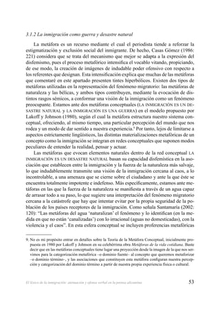 53El léxico de la inmigración: atenuación y ofensa verbal en la prensa alicantina
3.1.2 La inmigración como guerra y desastre natural
La metáfora es un recurso mediante el cual el periodista tiende a reforzar la
estigmatización y exclusión social del inmigrante. De hecho, Casas Gómez (1986:
221) considera que se trata del mecanismo que mejor se adapta a la expresión del
disfemismo, pues el proceso metafórico intensiﬁca el vocablo vitando, propiciando,
de ese modo, la creación de imágenes de indudable poder ofensivo con respecto a
los referentes que designan. Esta intensiﬁcación explica que muchas de las metáforas
que comentaré en este apartado presenten tintes hiperbólicos. Existen dos tipos de
metáforas utilizadas en la representación del fenómeno migratorio: las metáforas de
naturaleza y las bélicas, y ambos tipos contribuyen, mediante la evocación de dis-
tintos rasgos sémicos, a conformar una visión de la inmigración como un fenómeno
preocupante. Estamos ante dos metáforas conceptuales (LA INMIGRACIÓN ES UN DE-
SASTRE NATURAL y LA INMIGRACIÓN ES UNA GUERRA) en el modelo propuesto por
Lakoff y Johnson (1980), según el cual la metáfora estructura nuestro sistema con-
ceptual, ofreciendo, al mismo tiempo, una particular percepción del mundo que nos
rodea y un modo de dar sentido a nuestra experiencia.9
Por tanto, lejos de limitarse a
aspectos estrictamente lingüísticos, las distintas materializaciones metafóricas de un
concepto como la inmigración se integran en redes conceptuales que suponen modos
peculiares de entender la realidad, pensar y actuar.
Las metáforas que evocan elementos naturales dentro de la red conceptual LA
INMIGRACIÓN ES UN DESASTRE NATURAL basan su capacidad disfemística en la aso-
ciación que establecen entre la inmigración y la fuerza de la naturaleza más salvaje,
lo que indudablemente transmite una visión de la inmigración cercana al caos, a lo
incontrolable, a una amenaza que se cierne sobre el ciudadano y ante la que éste se
encuentra totalmente impotente e indefenso. Más especíﬁcamente, estamos ante me-
táforas en las que la fuerza de la naturaleza se maniﬁesta a través de un agua capaz
de arrasar todo a su paso, lo que sugiere una interpretación del fenómeno migratorio
cercana a la catástrofe que hay que intentar evitar por la propia seguridad de la po-
blación de los países receptores de la inmigración. Como señala Santamaría (2002:
120): “Las metáforas del agua ‘naturalizan’ el fenómeno y lo identiﬁcan (en la me-
dida en que no están ‘canalizadas’) con lo irracional (aguas no domesticadas), con la
violencia y el caos”. En esta esfera conceptual se incluyen proferencias metafóricas
9. No es mi propósito entrar en detalles sobre la Teoría de la Metáfora Conceptual, inicialmente pro-
puesta en 1980 por Lakoff y Johnson en su celebérrima obra Metáforas de la vida cotidiana. Baste
decir que en las metáforas conceptuales tiene lugar una proyección desde la imagen de la que nos ser-
vimos para la categorización metafórica –o dominio fuente– al concepto que queremos metaforizar
–o dominio término–, y las asociaciones que constituyen esta metáfora conﬁguran nuestra percep-
ción y categorización del dominio término a partir de nuestra propia experiencia física o cultural.
 