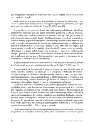 54 ELIECER CRESPO FERNÁNDEZ
que han aparecido en ejemplos anteriores como oleadas en (5) y avalancha y aluvión
en el siguiente ejemplo:
(6) La aparición de grupos rurales de seguridad de la Guardia Civil terminó con el alu-
vión. Los agentes repelieron la avalancha con disparos de pelotas de goma al aire y, en algún
caso, contra los propios sin papeles. (La Verdad, 30-9-2005, pág. 28)
Las metáforas que, partiendo de una asociación conceptual diferente, identiﬁcan
el fenómeno migratorio con una guerra transmiten igualmente la idea de amenaza,
si bien, en este caso, mediante imágenes de naturaleza más agresiva, producto de un
enfrentamiento más personal y directo. Aquí la amenaza no procede de la naturaleza,
sino que tiene su origen en el inmigrante como enemigo exterior, caracterización que
se ha visto reforzada a partir de los atentados terroristas perpetrados por el islamismo
radical en Estados Unidos y España (cf. Rodrigo Alsina, 2006: 43). Ello implica que
la amenaza de la inmigración ha dejado de ser inevitable, ya que contra un enemigo
identiﬁcado sí se puede luchar. Voces como asalto, en (3) o polvorín, en el siguiente
ejemplo, presentan connotaciones esencialmente violentas e indirectamente refuer-
zan la peligrosa idea de que si la inmigración es una guerra, el inmigrante es un
soldado con la misión de atacar e invadirnos:
(7) Las autoridades de Melilla vienen advirtiendo sobre la situación desesperada, cercana
al polvorín social, que se vive en el centro de acogida. (La Verdad, 19-9-2005, pág. 14)
La amenaza de un enemigo exterior que se prepara para una invasión, para un
asalto a nuestras fronteras −de hecho, en (2) al inmigrante se le tildaba de “asaltan-
te”− que se desprende de la metáfora conceptual LA INMIGRACIÓN ES UNA GUERRA,
justiﬁca prácticamente cualquier medida que se adopte para evitar la invasión de una
masa incontrolada y violenta; no sólo la vigilancia en las fronteras o la expulsión del
inmigrante, sino incluso, llegado el caso, la violencia contra el mismo.
Metáforas como las comentadas en los párrafos precedentes conservan su ca-
pacidad peyorativa por dos razones fundamentales: en primer lugar, son explícitas
con respecto a sus signiﬁcados de segundo orden en su contexto de enunciación; en
segundo lugar, evocan el tabú mediante una asociación conceptual que enfatiza los
rasgos menos aceptables del concepto interdicto asociándolos a dos hechos intrínse-
camente amenazadores para el bienestar de los ciudadanos: los desastres naturales y
las guerras. El mensaje que transmiten sutilmente estas conceptualizaciones metafó-
ricas resulta perjudicial para la imagen del inmigrante, en tanto se le vincula, como
apunta Santamaría (2002: 122), al caos y la barbarie:
“Con esta metaforización cataclísmica y belicista los migrantes no sólo aparecen ubicados
en oposición a la sociedad de instalación, amenazando con destruirla o con causarle graves
 