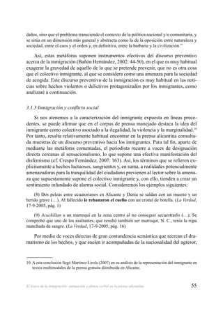 55El léxico de la inmigración: atenuación y ofensa verbal en la prensa alicantina
daños, sino que el problema transciende el contexto de la política nacional y/o comunitaria, y
se sitúa en un dimensión más general y abstracta como la de la oposición entre naturaleza y
sociedad, entre el caos y el orden y, en deﬁnitiva, entre la barbarie y la civilización.”
Así, estas metáforas suponen instrumentos efectivos del discurso preventivo
acerca de la inmigración (Bañón Hernández, 2002: 44-50), en el que es muy habitual
exagerar la gravedad de aquello de lo que se pretende prevenir, que no es otra cosa
que el colectivo inmigrante, al que se considera como una amenaza para la sociedad
de acogida. Este discurso preventivo de la inmigración es muy habitual en las noti-
cias sobre hechos violentos o delictivos protagonizados por los inmigrantes, como
analizaré a continuación.
3.1.3 Inmigración y conﬂicto social
Si nos atenemos a la caracterización del inmigrante expuesta en líneas prece-
dentes, se puede aﬁrmar que en el corpus de prensa manejado destaca la idea del
inmigrante como colectivo asociado a la ilegalidad, la violencia y la marginalidad.10
Por tanto, resulta relativamente habitual encontrar en la prensa alicantina consulta-
da muestras de un discurso preventivo hacia los inmigrantes. Para tal ﬁn, aparte de
mediante las metáforas comentadas, el periodista recurre a voces de designación
directa cercanas al sensacionalismo, lo que supone una efectiva manifestación del
disfemismo (cf. Crespo Fernández, 2007: 163). Así, los términos que se reﬁeren ex-
plícitamente a hechos luctuosos, sangrientos y, en suma, a realidades potencialmente
amenazadoras para la tranquilidad del ciudadano previenen al lector sobre la amena-
za que supuestamente supone el colectivo inmigrante y, con ello, tienden a crear un
sentimiento infundado de alarma social. Consideremos los ejemplos siguientes:
(8) Dos peleas entre ecuatorianos en Alicante y Denia se saldan con un muerto y un
herido grave (…). Al fallecido le rebanaron el cuello con un cristal de botella. (La Verdad,
17-9-2005, pág. 1)
(9) Acuchillan a un marroquí en la zona centro al no conseguir secuestrarlo (…). Se
comprobó que uno de los asaltantes, que resultó también ser marroquí, N. C., tenía la ropa
manchada de sangre. (La Verdad, 17-9-2005, pág. 16)
Por medio de voces directas de gran contundencia semántica que recrean el dra-
matismo de los hechos, y que suelen ir acompañadas de la nacionalidad del agresor,
10. A esta conclusión llegó Martínez Lirola (2007) en su análisis de la representación del inmigrante en
textos multimodales de la prensa gratuita distribuida en Alicante.
 