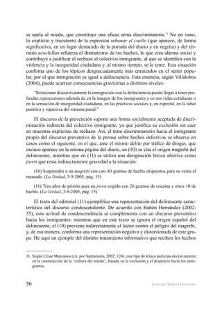 56 ELIECER CRESPO FERNÁNDEZ
se apela al miedo, que constituye una eﬁcaz arma discriminatoria.11
No en vano,
lo explícito y truculento de la expresión rebanar el cuello (que aparece, de forma
signiﬁcativa, en un lugar destacado de la portada del diario y en negrita) y del tér-
mino acuchillan refuerza el dramatismo de los hechos, lo que crea alarma social y
contribuye a justiﬁcar el rechazo al colectivo inmigrante, al que se identiﬁca con la
violencia y la inseguridad ciudadana y, al mismo tiempo, se le teme. Esta situación
conﬁrma uno de los tópicos desgraciadamente más enraizados en el sentir popu-
lar, por el que inmigración es igual a delincuencia. Esta creencia, según Villalobos
(2004), puede acarrear consecuencias gravísimas a distintos niveles:
“Relacionar discursivamente la inmigración con la delincuencia puede llegar a tener pro-
fundas repercusiones además de en la imagen de los inmigrantes y en sus vidas cotidianas o
en la sensación de inseguridad ciudadana, en las prácticas sociales y, en especial, en la labor
punitiva y represiva del sistema penal.”
El discurso de la prevención supone una forma socialmente aceptada de discri-
minación indirecta del colectivo inmigrante, ya que justiﬁca su exclusión sin caer
en muestras explícitas de rechazo. Así, el trato discriminatorio hacia el inmigrante
propio del discurso preventivo de la prensa sobre hechos delictivos se observa en
casos como el siguiente, en el que, ante el mismo delito por tráﬁco de drogas, que
incluso aparece en la misma página del diario, en (10) se cita el origen magrebí del
delincuente, mientras que en (11) se utiliza una designación léxica afectiva como
joven que resta indirectamente gravedad a la situación:
(10) Sorprenden a un magrebí con casi 80 gramos de hachís dispuestos para su venta al
mercado. (La Verdad, 3-9-2005, pág. 15)
(11) Tres años de prisión para un joven cogido con 20 gramos de cocaína y otros 10 de
hachís. (La Verdad, 3-9-2005, pág. 15)
El texto del editorial (11) ejempliﬁca una representación del delincuente carac-
terística del discurso condescendiente. De acuerdo con Bañón Hernández (2002:
55), esta actitud de condescendencia se complementa con un discurso preventivo
hacia los inmigrantes: mientras que en este texto se ignora el origen español del
delincuente, el (10) previene indirectamente al lector contra el peligro del magrebí,
y, de esa manera, conforma una representación negativa y distorsionada de este gru-
po. He aquí un ejemplo del distinto tratamiento informativo que reciben los hechos
11. Según César Manzanos (cit. por Santamaría, 2002: 124), este tipo de léxico participa decisivamente
en la construcción de la “cultura del miedo”, basada en la exclusión y el desprecio hacia los inmi-
grantes.
 