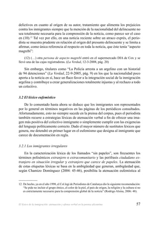 57El léxico de la inmigración: atenuación y ofensa verbal en la prensa alicantina
delictivos en cuanto al origen de su autor, tratamiento que alimenta los prejuicios
contra los inmigrantes siempre que la mención de la nacionalidad del delincuente no
sea totalmente necesaria para la comprensión de la noticia, como parece ser el caso
en (10).12
Tal vez por ello, en una noticia reciente sobre un atraco exprés, el perio-
dista se muestra prudente en relación al origen del presunto delincuente y se limita a
aﬁrmar, como única referencia al respecto en toda la noticia, que éste tenía “aspecto
magrebí”:
(12) (…) otra persona de aspecto magrebí entró en el supermercado DIA de Cox y se
llevó una de las cajas registradoras. (La Verdad, 12-3-2008, pág. 20)
Sin embargo, titulares como “La Policía arresta a un argelino con un historial
de 94 detenciones” (La Verdad, 22-9-2005, pág. 9) en los que la nacionalidad poco
aporta a la noticia en sí, hace un ﬂaco favor a la integración social de la inmigración
argelina y contribuye a crear generalizaciones totalmente injustas y al rechazo a todo
un colectivo.
3.2 El léxico eufemístico
De lo comentado hasta ahora se deduce que los inmigrantes son representados
por lo general en términos negativos en las páginas de los periódicos consultados.
Afortunadamente, esto no siempre sucede en la prensa del corpus, pues el periodista
también recurre a estrategias léxicas de atenuación verbal a ﬁn de ofrecer una ima-
gen más positiva del colectivo inmigrante o simplemente cumplir con las exigencias
del lenguaje políticamente correcto. Dado el mayor número de sustitutos léxicos que
genera, me detendré en primer lugar en el eufemismo que designa al inmigrante que
carece de documentación en regla.
3.2.1 Los inmigrantes irregulares
En la caracterización léxica de los llamados “sin papeles”, son frecuentes los
términos polisémicos extranjero o extracomunitario y las perífrasis ciudadano ex-
tranjero en situación irregular y extranjero que carece de papeles. La atenuación
de estas etiquetas léxicas se basa en la ambigüedad que generan, ambigüedad que,
según Chamizo Domínguez (2004: 45-46), posibilita la atenuación eufemística al
12. De hecho, ya en el año 1998, el Col.legi de Periodistes de Catalunya dio la siguiente recomendación:
“Se pide no incluir el grupo étnico, el color de la piel, el país de origen, la religión y la cultura si no
es estrictamente necesario para la comprensión global de la noticia” (Rodrigo Alsina, 2006: 48).
 