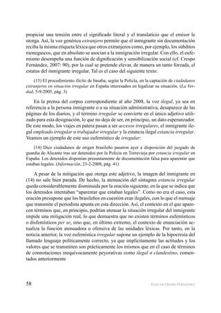 58 ELIECER CRESPO FERNÁNDEZ
propiciar una tensión entre el signiﬁcado literal y el translaticio que el emisor le
otorga. Así, la voz genérica extranjero permite que el inmigrante sin documentación
reciba la misma etiqueta léxica que otros extranjeros como, por ejemplo, los súbditos
monegascos, que en absoluto se asocian a la inmigración irregular. Con ello, el eufe-
mismo desempeña una función de digniﬁcación y sensibilización social (cf. Crespo
Fernández, 2007: 90), por la cual se pretende elevar, de manera un tanto forzada, el
estatus del inmigrante irregular. Tal es el caso del siguiente texto:
(13) El procedimiento ilícito de basaba, según la Policía, en la captación de ciudadanos
extranjeros en situación irregular en España interesados en legalizar su situación. (La Ver-
dad, 5-9-2005, pág. 3)
En la prensa del corpus correspondiente al año 2008, la voz ilegal, ya sea en
referencia a la persona inmigrante o a su situación administrativa, desaparece de las
páginas de los diarios, y el término irregular se convierte en el único adjetivo utili-
zado para esta designación, lo que no deja de ser, en principio, un dato esperanzador.
De este modo, los viajes en patera pasan a ser accesos irregulares, el inmigrante ile-
gal empleado irregular o trabajador irregular y la estancia ilegal estancia irregular.
Veamos un ejemplo de este uso eufemístico de irregular:
(14) Diez ciudadanos de origen brasileño pasaron ayer a disposición del juzgado de
guardia de Alicante tras ser detenidos por la Policía en Torrevieja por estancia irregular en
España. Los detenidos disponían presuntamente de documentación falsa para aparentar que
estaban legales. (Información, 23-2-2008, pág. 41)
A pesar de la mitigación que otorga este adjetivo, la imagen del inmigrante en
(14) no sale bien parada. De hecho, la atenuación del sintagma estancia irregular
queda considerablemente disminuida por la oración siguiente, en la que se indica que
los detenidos intentaban “aparentar que estaban legales”. Como no era el caso, esta
oración presupone que los brasileños en cuestión eran ilegales, con lo que el mensaje
que transmite el periodista apunta en esta dirección. Así, el contexto en el que apare-
cen términos que, en principio, podrían atenuar la situación irregular del inmigrante
impide una mitigación real, lo que demuestra que no existen términos eufemísticos
o disfemísticos per se, sino que, en último extremo, el contexto de enunciación ac-
tualiza la función atenuadora u ofensiva de las unidades léxicas. Por tanto, en la
noticia anterior, la voz eufemística irregular supone un ejemplo de la hipocresía del
llamado lenguaje políticamente correcto, ya que implícitamente las actitudes y los
valores que se transmiten son prácticamente los mismos que en el caso de términos
de connotaciones inequívocamente peyorativas como ilegal o clandestino, comen-
tados anteriormente
 